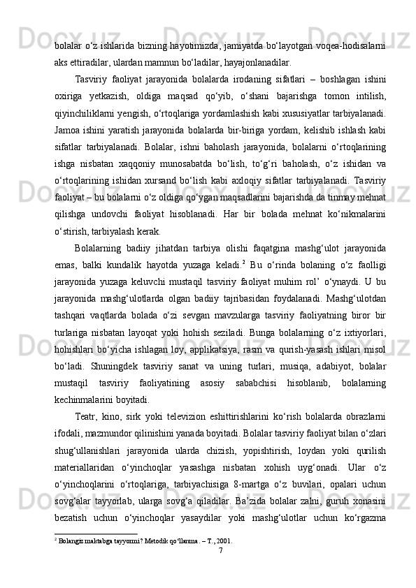 bolalar o‘z ishlarida bizning hayotimizda, jamiyatda bo‘layotgan voqea-hodisalarni
aks ettiradilar, ulardan mamnun bo‘ladilar, hayajonlanadilar.
Tasviriy   faoliyat   jarayonida   bolalarda   irodaning   sifatlari   –   boshlagan   ishini
oxiriga   yetkazish,   oldiga   maqsad   qo‘yib,   o‘shani   bajarishga   tomon   intilish,
qiyinchiliklarni yengish, o‘rtoqlariga yordamlashish kabi xususiyatlar tarbiyalanadi.
Jamoa   ishini   yaratish   jarayonida   bolalarda   bir-biriga   yordam,   kelishib   ishlash   kabi
sifatlar   tarbiyalanadi.   Bolalar,   ishni   baholash   jarayonida,   bolalarni   o‘rtoqlarining
ishga   nisbatan   xaqqoniy   munosabatda   bo‘lish,   to‘g‘ri   baholash,   o‘z   ishidan   va
o‘rtoqlarining   ishidan   xursand   bo‘lish   kabi   axloqiy   sifatlar   tarbiyalanadi.   Tasviriy
faoliyat  –  bu bolalarni o‘z oldiga qo‘ygan maqsadlarini bajarishda da tinmay mehnat
qilishga   undovchi   faoliyat   hisoblanadi.   Har   bir   bolada   mehnat   ko‘nikmalarini
o‘stirish, tarbiyalash kerak. 
Bolalarning   badiiy   jihatdan   tarbiya   olishi   faqatgina   mashg‘ulot   jarayonida
emas,   balki   kundalik   hayotda   yuzaga   keladi. 2
  Bu   o‘rinda   bolaning   o‘z   faolligi
jarayonida   yuzaga   keluvchi   mustaqil   tasviriy   faoliyat   muhim   rol’   o‘ynaydi.   U   bu
jarayonida   mashg‘ulotlarda   olgan   badiiy   tajribasidan   foydalanadi.   Mashg‘ulotdan
tashqari   vaqtlarda   bolada   o‘zi   sevgan   mavzularga   tasviriy   faoliyatning   biror   bir
turlariga   nisbatan   layoqat   yoki   hohish   seziladi.   Bunga   bolalarning   o‘z   ixtiyorlari,
hohishlari   bo‘yicha   ishlagan   loy,   applikatsiya,   rasm   va   qurish-yasash   ishlari   misol
bo‘ladi.   Shuningdek   tasviriy   sanat   va   uning   turlari,   musiqa,   adabiyot,   bolalar
mustaqil   tasviriy   faoliyatining   asosiy   sababchisi   hisoblanib,   bolalarning
kechinmalarini boyitadi. 
Teatr,   kino,   sirk   yoki   televizion   eshittirishlarini   ko‘rish   bolalarda   obrazlarni
ifodali, mazmundor qilinishini yanada boyitadi. Bolalar tasviriy faoliyat bilan o‘zlari
shug‘ullanishlari   jarayonida   ularda   chizish,   yopishtirish,   loydan   yoki   qurilish
materiallaridan   o‘yinchoqlar   yasashga   nisbatan   xohish   uyg‘onadi.   Ular   o‘z
o‘yinchoqlarini   o‘rtoqlariga,   tarbiyachisiga   8-martga   o‘z   buvilari,   opalari   uchun
sovg‘alar   tayyorlab,   ularga   sovg‘a   qiladilar.   Ba’zida   bolalar   zalni,   guruh   xonasini
bezatish   uchun   o‘yinchoqlar   yasaydilar   yoki   mashg‘ulotlar   uchun   ko‘rgazma
2
  Bolangiz maktabga tayyormi? Metodik qo‘llanma. – T., 2001.
7 