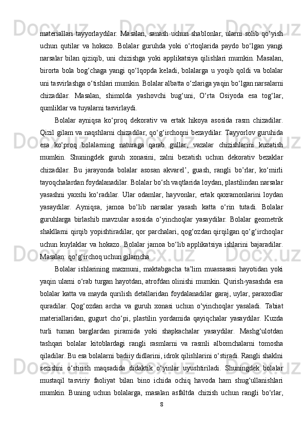 materiallari   tayyorlaydilar.   Masalan,   sanash   uchun   shablonlar,   ularni   solib   qo‘yish
uchun   qutilar   va   hokazo.   Bolalar   guruhda   yoki   o‘rtoqlarida   paydo   bo‘lgan   yangi
narsalar   bilan   qiziqib,   uni   chizishga   yoki   applikatsiya   qilishlari   mumkin.   Masalan,
birorta   bola   bog‘chaga   yangi   qo‘lqopda   keladi,   bolalarga   u   yoqib   qoldi   va   bolalar
uni tasvirlashga o‘tishlari mumkin. Bolalar albatta o‘zlariga yaqin bo‘lgan narsalarni
chizadilar.   Masalan,   shimolda   yashovchi   bug‘uni,   O‘rta   Osiyoda   esa   tog‘lar,
qumliklar va tuyalarni tasvirlaydi. 
Bolalar   ayniqsa   ko‘proq   dekorativ   va   ertak   hikoya   asosida   rasm   chizadilar.
Qizil gilam va naqshlarni chizadilar, qo‘g‘irchoqni bezaydilar. Tayyorlov guruhida
esa   ko‘proq   bolalarning   naturaga   qarab   gullar,   vazalar   chizishlarini   kuzatish
mumkin.   Shuningdek   guruh   xonasini,   zalni   bezatish   uchun   dekorativ   bezaklar
chizadilar.   Bu   jarayonda   bolalar   asosan   akvarel’,   guash,   rangli   bo’rlar,   ko‘mirli
tayoqchalardan foydalanadilar. Bolalar bo‘sh vaqtlarida loydan, plastilindan narsalar
yasashni   yaxshi   ko‘radilar.   Ular   odamlar,   hayvonlar,   ertak   qaxramonlarini   loydan
yasaydilar.   Ayniqsa,   jamoa   bo‘lib   narsalar   yasash   katta   o‘rin   tutadi.   Bolalar
guruhlarga   birlashib   mavzular   asosida   o‘yinchoqlar   yasaydilar.   Bolalar   geometrik
shakllarni qirqib yopishtiradilar, qor parchalari, qog‘ozdan qirqilgan qo‘g‘irchoqlar
uchun kuylaklar   va hokazo.  Bolalar   jamoa  bo‘lib applikatsiya   ishlarini  bajaradilar.
Masalan: qo‘g‘irchoq uchun gilamcha. 
Bolalar   ishlarining   mazmuni,   maktabgacha   ta’lim   muassasasi   hayotidan   yoki
yaqin ularni o‘rab turgan hayotdan, atrofdan olinishi mumkin. Qurish-yasashda esa
bolalar  katta  va mayda  qurilish  detallaridan  foydalanadilar   garaj, uylar, paraxodlar
quradilar.   Qog‘ozdan   archa   va   guruh   xonasi   uchun   o‘yinchoqlar   yasaladi.   Tabiat
materiallaridan,   gugurt   cho‘pi,   plastilin   yordamida   qayiqchalar   yasaydilar.   Kuzda
turli   tuman   barglardan   piramida   yoki   shapkachalar   yasaydilar.   Mashg‘ulotdan
tashqari   bolalar   kitoblardagi   rangli   rasmlarni   va   rasmli   albomchalarni   tomosha
qiladilar. Bu esa bolalarni badiiy didlarini, idrok qilishlarini o‘stiradi. Rangli shaklni
sezishni   o‘stirish   maqsadida   didaktik   o‘yinlar   uyushtiriladi.   Shuningdek   bolalar
mustaqil   tasviriy   faoliyat   bilan   bino   ichida   ochiq   havoda   ham   shug‘ullanishlari
mumkin.   Buning   uchun   bolalarga,   masalan   asfaltda   chizish   uchun   rangli   bo‘rlar,
8 