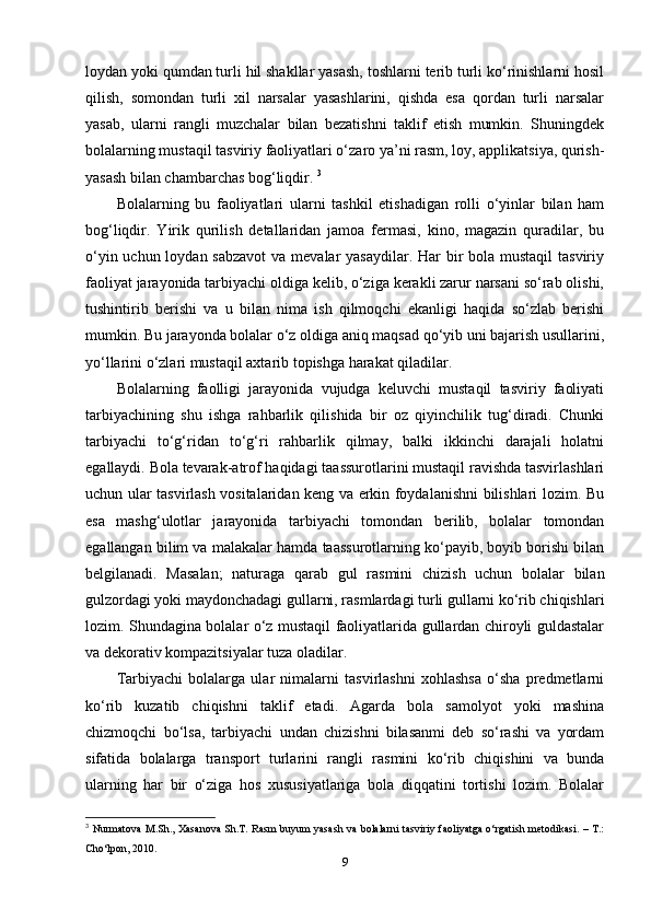 loydan yoki qumdan turli hil shakllar yasash, toshlarni terib turli ko‘rinishlarni hosil
qilish,   somondan   turli   xil   narsalar   yasashlarini,   qishda   esa   qordan   turli   narsalar
yasab,   ularni   rangli   muzchalar   bilan   bezatishni   taklif   etish   mumkin.   Shuningdek
bolalarning mustaqil tasviriy faoliyatlari o‘zaro ya’ni rasm, loy, applikatsiya, qurish-
yasash bilan chambarchas bog‘liqdir.  3
Bolalarning   bu   faoliyatlari   ularni   tashkil   etishadigan   rolli   o‘yinlar   bilan   ham
bog‘liqdir.   Yirik   qurilish   detallaridan   jamoa   fermasi,   kino,   magazin   quradilar,   bu
o‘yin uchun loydan sabzavot  va mevalar  yasaydilar. Har  bir  bola mustaqil  tasviriy
faoliyat jarayonida tarbiyachi oldiga kelib, o‘ziga kerakli zarur narsani so‘rab olishi,
tushintirib   berishi   va   u   bilan   nima   ish   qilmoqchi   ekanligi   haqida   so‘zlab   berishi
mumkin. Bu jarayonda bolalar o‘z oldiga aniq maqsad qo‘yib uni bajarish usullarini,
yo‘llarini o‘zlari mustaqil axtarib topishga harakat qiladilar.
Bolalarning   faolligi   jarayonida   vujudga   keluvchi   mustaqil   tasviriy   faoliyati
tarbiyachining   shu   ishga   rahbarlik   qilishida   bir   oz   qiyinchilik   tug‘diradi.   Chunki
tarbiyachi   to‘g‘ridan   to‘g‘ri   rahbarlik   qilmay,   balki   ikkinchi   darajali   holatni
egallaydi. Bola tevarak-atrof haqidagi taassurotlarini mustaqil ravishda tasvirlashlari
uchun ular tasvirlash vositalaridan keng va erkin foydalanishni bilishlari lozim. Bu
esa   mashg‘ulotlar   jarayonida   tarbiyachi   tomondan   berilib,   bolalar   tomondan
egallangan bilim va malakalar hamda taassurotlarning ko‘payib, boyib borishi bilan
belgilanadi.   Masalan;   naturaga   qarab   gul   rasmini   chizish   uchun   bolalar   bilan
gulzordagi yoki maydonchadagi gullarni, rasmlardagi turli gullarni ko‘rib chiqishlari
lozim. Shundagina bolalar o‘z mustaqil faoliyatlarida gullardan chiroyli guldastalar
va dekorativ kompazitsiyalar tuza oladilar.
Tarbiyachi   bolalarga   ular   nimalarni   tasvirlashni   xohlashsa   o‘sha   predmetlarni
ko‘rib   kuzatib   chiqishni   taklif   etadi.   Agarda   bola   samolyot   yoki   mashina
chizmoqchi   bo‘lsa,   tarbiyachi   undan   chizishni   bilasanmi   deb   so‘rashi   va   yordam
sifatida   bolalarga   transport   turlarini   rangli   rasmini   ko‘rib   chiqishini   va   bunda
ularning   har   bir   o‘ziga   hos   xususiyatlariga   bola   diqqatini   tortishi   lozim.   Bolalar
3
  Nurmatova M.Sh., Xasanova Sh.T. Rasm buyum yasash va bolalarni tasviriy faoliyatga o‘rgatish metodikasi. – T.:
Cho‘lpon, 2010.
9 