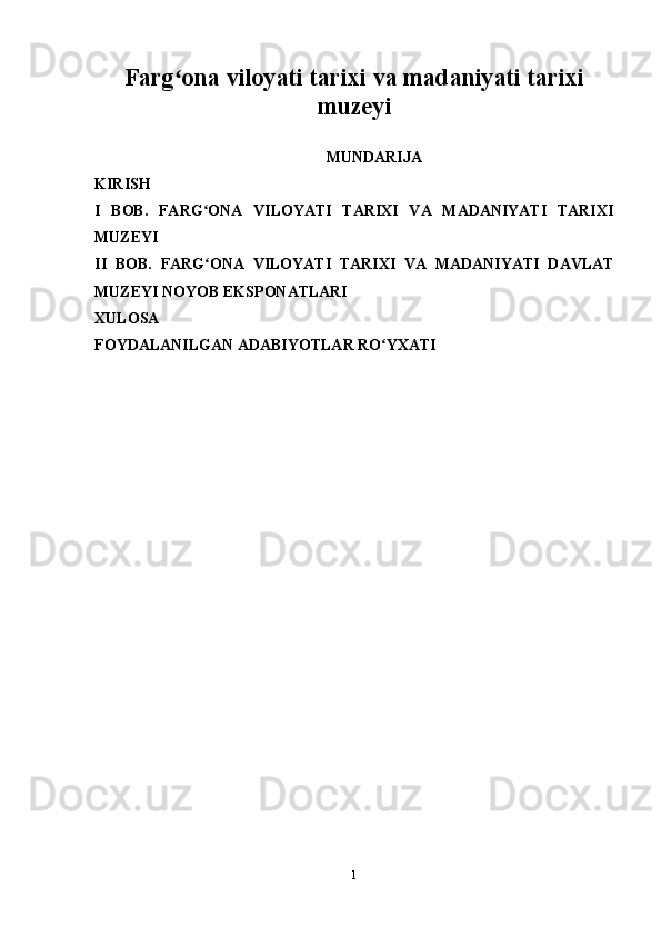 Farg ona viloyati tarixi va madaniyati tarixiʻ
muzeyi
MUNDARIJA
KIRISH
I   BOB.   FARG ONA   VILOYATI   TARIXI   VA   MADANIYATI   TARIXI	
ʻ
MUZEYI
II   BOB.   FARG ONA   VILOYATI   TARIXI   VA   MADANIYATI   DAVLAT
ʻ
MUZEYI NOYOB   EKSPONATLARI  
XULOSA 
FOYDALANILGAN ADABIYOTLAR RO YXATI	
ʻ
1 