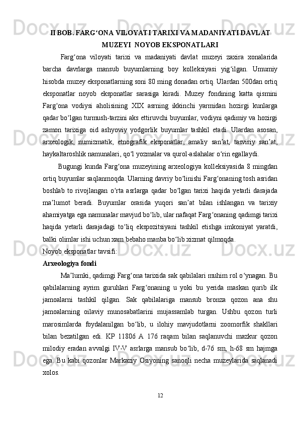 II BOB.  FARG ONA VILOYATI TARIXI VA MADANIYATI DAVLATʻ
MUZEYI  NOYOB   EKSPONATLARI
Farg ona   viloyati   tarixi   va   madaniyati   davlat   muzeyi   zaxira   xonalarida	
ʻ
barcha   davrlarga   mansub   buyumlarning   boy   kolleksiyasi   yig ilgan.   Umumiy	
ʻ
hisobda muzey eksponatlarning soni 80 ming donadan ortiq. Ulardan 500dan ortiq
eksponatlar   noyob   eksponatlar   sarasiga   kiradi.   Muzey   fondining   katta   qismini
Farg ona   vodiysi   aholisining   XIX   asrning   ikkinchi   yarmidan   hozirgi   kunlarga	
ʻ
qadar bo lgan turmush-tarzini aks ettiruvchi buyumlar, vodiyni qadimiy va hozirgi	
ʻ
zamon   tarixiga   oid   ashyoviy   yodgorlik   buyumlar   tashkil   etadi.   Ulardan   asosan,
arxeologik,   numizmatik,   etnografik   eksponatlar,   amaliy   san at,   tasviriy   san at,	
ʼ ʼ
haykaltaroshlik namunalari, qo l yozmalar va qurol-aslahalar o rin egallaydi.	
ʻ ʻ
            Bugungi   kunda   Farg ona   muzeyining   arxeologiya   kolleksiyasida   8   mingdan	
ʻ
ortiq buyumlar saqlanmoqda. Ularning davriy bo linishi Farg onaning tosh asridan	
ʻ ʻ
boshlab   to   rivojlangan   o rta   asrlarga   qadar   bo lgan   tarixi   haqida   yetarli   darajada	
ʻ ʻ
ma lumot   beradi.   Buyumlar   orasida   yuqori   san at   bilan   ishlangan   va   tarixiy	
ʼ ʼ
ahamiyatga ega namunalar mavjud bo lib, ular nafaqat Farg onaning qadimgi tarixi	
ʻ ʻ
haqida   yetarli   darajadagi   to liq   ekspozitsiyani   tashkil   etishga   imkoniyat   yaratdi,	
ʻ
balki olimlar ishi uchun xam bebaho manba bo lib xizmat qilmoqda.	
ʻ
Noyob eksponatlar tavsifi:
Arxeologiya fondi
Ma lumki, qadimgi Farg ona tarixida sak qabilalari muhim rol o ynagan. Bu	
ʼ ʻ ʻ
qabilalarning   ayrim   guruhlari   Farg onaning   u   yoki   bu   yerida   maskan   qurib   ilk	
ʻ
jamoalarni   tashkil   qilgan.   Sak   qabilalariga   mansub   bronza   qozon   ana   shu
jamoalarning   oilaviy   munosabatlarini   mujassamlab   turgan.   Ushbu   qozon   turli
marosimlarda   foydalanilgan   bo lib,   u   ilohiy   mavjudotlarni   zoomorfik   shakllari	
ʻ
bilan   bezatilgan   edi.   KP   11806   A   176   raqam   bilan   saqlanuvchi   mazkur   qozon
milodiy   eradan   avvalgi   IV-V   asrlarga   mansub   bo lib,   d-76   sm,   h-68   sm   hajmga	
ʻ
ega.   Bu   kabi   qozonlar   Markaziy   Osiyoning   sanoqli   necha   muzeylarida   saqlanadi
xolos.  
12 