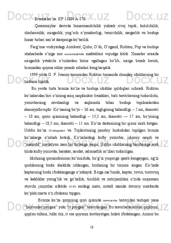 Bronza ko za. KP 11804 A.170ʻ
Qoraxoniylar   davrida   hunarmandchilik   yuksak   rivoj   topdi,   kulolchilik,
shishasozlik,   misgarlik,   yog och   o ymakorligi,   temirchilik,   zargarlik   va   boshqa	
ʻ ʻ
hunar turlari san at darajasiga ko tarildi.	
ʼ ʻ
      Farg ona vodiysidagi Axsikent, Qubo, O sh, O zgand, Rishton, Pop va boshqa	
ʻ ʻ ʻ
shaharlarda   o ziga   xos  	
ʻ xunarmadchilik   maktablari   vujudga   keldi.   Xunarlar   orasida
misgarlik   yetakchi   o rinlardan   birini   egallagan   bo lib,   misga   bezak   berish,	
ʻ ʻ
bronzadan quyma ishlar yasash sohalari keng tarqaldi.
       1999-yilda G.   P. Ivanov tomonidan Rishton tumanida shunday idishlarning bir
turkumi topildi. 
        Bu   yerda   turta   bronza   ko za   va   boshqa   idishlar   qoldiqlari   uchradi.   Rishton	
ʻ
ko zalaridan biri o zining aniq naqshinkor bezaklari, turli tasvirlarning tushirilishi,	
ʻ ʻ
yozuvlarning   ravshanligi   va   saqlanishi   bilan   boshqa   topilmalardan
ahamiyatliroqdir. Ko zaning bo yi – 36 sm; tagligining balandligi – 2 sm, diametri	
ʻ ʻ
–   10   sm;   qorin   qismining   balandligi   –   15,5   sm,   diametri   —   17   sm;   bo yining	
ʻ
balandligi – 18,5 sm, diametri – 11 sm. Ko za dastasining bir qismi sinib ketgan.	
ʻ
Ushbu   ko za  	
ʻ Oʻratepadan   va   Tojikistoning   janubiy   hududidan   topilgan   bronza
ko zalarga   o xshab   ketadi.   Ko zalardagi   kufiy   yozuvlar,   islomiy   naqsh   va	
ʻ ʻ ʻ
“maxodil”  medalyon  xam  bir   birlariga  yaqin.  Ushbu   idishlarning  barchasiga  arab
tilida kufiy yozuvda, barakat, saodat, salomatlik so zlari tushirilgan.	
ʻ
       Idishning qorninoksimon ko rinishda, bo g zi yuqoriga qarab kengaygan, og zi	
ʻ ʻ ʻ ʻ
qushlarning   boshi   shaklida   ishlangan,   boshining   bir   tomoni   singan.   Ko zada	
ʻ
kaptarning boshi ifodalanganga o xshaydi. Bizga ma lumki, kaptar, tovus, tustovuq	
ʻ ʼ
va   kakliklar   yorug lik   va   go zallik,   tinchlik   va   xotirjamlikni   o zida   mujassam	
ʻ ʻ ʻ
etuvchi   jonzotlar   sifatida   VI-VII   asrdagi   mato,   metall   xamda   devoriy   suratlarda
ko plab marta o z ifodasini topgan.	
ʻ ʻ
                Bronza   ko za   qornining   quyi   qismida  	
ʻ senmurvlar   tasviridan   tashqari   yana
“hayvonlar poygasi” yoki “it poygasi” tasvirlangan. Bu tasvirlarda arslon qoplonni,
qoplon tulkini, tulki itni, it esa quyonni kuvlayotgan holati ifodalangan. Ammo bu
13