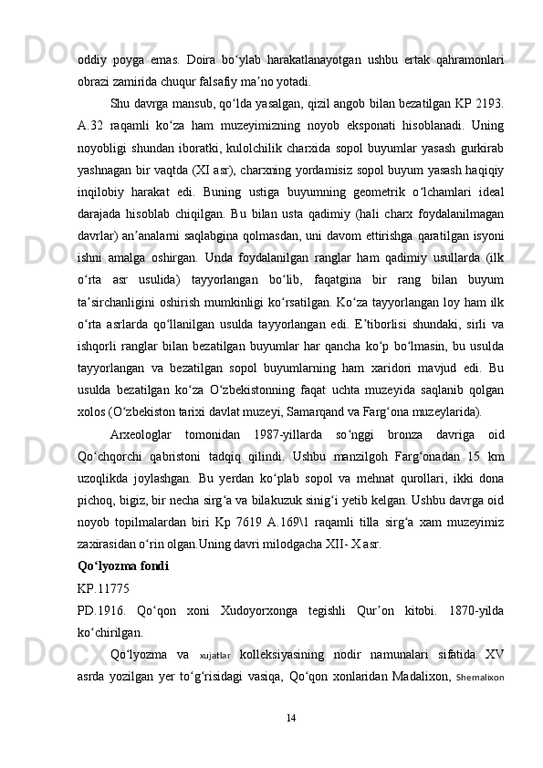 oddiy   poyga   emas.   Doira   bo ylab   harakatlanayotgan   ushbu   ertak   qahramonlariʻ
obrazi zamirida chuqur falsafiy ma no yotadi. 	
ʼ
Shu davrga mansub, qo lda yasalgan, qizil angob bilan bezatilgan KP 2193.	
ʻ
A.32   raqamli   ko za   ham   muzeyimizning   noyob   eksponati   hisoblanadi.   Uning	
ʻ
noyobligi   shundan   iboratki,   kulolchilik   charxida   sopol   buyumlar   yasash   gurkirab
yashnagan bir vaqtda (XI asr), charxning yordamisiz sopol buyum yasash haqiqiy
inqilobiy   harakat   edi.   Buning   ustiga   buyumning   geometrik   o lchamlari   ideal	
ʻ
darajada   hisoblab   chiqilgan.   Bu   bilan   usta   qadimiy   (hali   charx   foydalanilmagan
davrlar) an analarni saqlabgina qolmasdan, uni davom ettirishga qara	
ʼ tilgan isyoni
ishni   amalga   oshirgan.   Unda   foydalanilgan   ranglar   ham   qadimiy   usullarda   (ilk
o rta   asr   usulida)   tayyorlangan   bo lib,   faqatgina   bir   rang   bilan   buyum	
ʻ ʻ
ta sirchanligini  oshirish mumkinligi  ko rsatilgan. Ko za tayyorlangan loy ham  ilk
ʼ ʻ ʻ
o rta   asrlarda   qo llanilgan   usulda   tayyorlangan   edi.   E tiborlisi   shundaki,   sirli   va
ʻ ʻ ʼ
ishqorli   ranglar   bilan   bezatilgan   buyumlar   har   qancha   ko p   bo lmasin,   bu   usulda	
ʻ ʻ
tayyorlangan   va   bezatilgan   sopol   buyumlarning   ham   xaridori   mavjud   edi.   Bu
usulda   bezatilgan   ko za   O zbekistonning   faqat   uchta   muzeyida   saqlanib   qolgan	
ʻ ʻ
xolos (O zbekiston tarixi davlat muzeyi, Samarqand va Farg ona muzeylarida).     	
ʻ ʻ
Arxeologlar   tomonidan   1987-yillarda   so nggi   bronza   davriga   oid	
ʻ
Qo chqorchi   qabristoni   tadqiq   qilindi.   Ushbu   manzilgoh   Farg onadan   15   km	
ʻ ʻ
uzoqlikda   joylashgan.   Bu   yerdan   ko plab   sopol   va   mehnat   qurollari,   ikki   dona	
ʻ
pichoq, bigiz, bir necha sirg a va bilakuzuk sinig i yetib kelgan. Ushbu davrga oid	
ʻ ʻ
noyob   topilmalardan   biri   Kp   7619   A.169\1   raqamli   tilla   sirg a   xam   muzeyimiz	
ʻ
zaxirasidan o rin olgan.Uning davri milodgacha XII- X asr.	
ʻ
Qo lyozma fondi	
ʻ
KP.11775
PD.1916.   Qo qon   xoni   Xudoyorxonga   tegishli   Qur on   kitobi.   1870-yilda	
ʻ ʼ
ko chirilgan.	
ʻ
Qo lyozma   va  	
ʻ xujatlar   kolleksiyasining   nodir   namunalari   sifatida   XV
asrda   yozilgan   yer   to g risidagi   vasiqa,   Qo qon   xonlaridan   Madalixon,  	
ʻ ʻ ʻ Shernalixon
14 