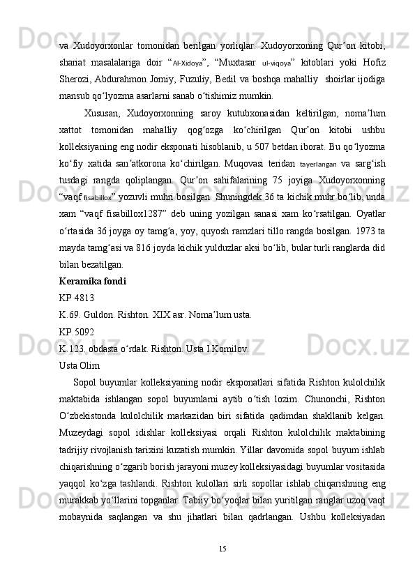 va   Xudoyorxonlar   tomonidan   berilgan   yorliqlar.   Xudoyorxoning   Qur on   kitobi,ʼ
shariat   masalalariga   doir   “ Al-Xidoya ”,   “Muxtasar   ul-viqoya ”   kitoblari   yoki   Hofiz
Sherozi,  Abdurahmon Jomiy,  Fuzuliy, Bedil  va  boshqa  mahalliy   shoirlar  ijodiga
mansub qo lyozma asarlarni sanab o tishimiz mumkin. 	
ʻ ʻ
     Xususan,   Xudoyorxonning   saroy   kutubxonasidan   keltirilgan,   noma lum	
ʼ
xattot   tomonidan   mahalliy   qog ozga   ko chirilgan   Qur on   kitobi   ushbu	
ʻ ʻ ʼ
kolleksiyaning eng nodir eksponati hisoblanib, u 507 betdan iborat. Bu qo lyozma	
ʻ
ko fiy   xatida   san atkorona   ko chirilgan.   Muqovasi   teridan  	
ʻ ʼ ʻ tayerlangan   va   sarg ish	ʻ
tusdagi   rangda   qoliplangan.   Qur on   sahifalarining   75   joyiga   Xudoyorxonning	
ʼ
“vaqf  fisabillox ” yozuvli muhri bosilgan. Shuningdek 36 ta kichik muhr bo lib, unda	
ʻ
xam   “vaqf   fisabillox1287”   deb   uning   yozilgan   sanasi   xam   ko rsatilgan.   Oyatlar	
ʻ
o rtasida 36 joyga oy tamg a, yoy, quyosh ramzlari tillo rangda bosilgan. 1973 ta	
ʻ ʻ
mayda tamg asi va 816 joyda kichik yulduzlar aksi bo lib, bular turli ranglarda did	
ʻ ʻ
bilan bezatilgan.
Keramika fondi
KP 4813
K.69. Guldon. Rishton.  XIX  asr. Noma lum usta.	
ʼ
KP.5092
K.123. obdasta o rdak. Rishton. Usta I.Komilov.	
ʻ
Usta Olim
        Sopol   buyumlar   kolleksiyaning   nodir   eksponatlari   sifatida   Rishton   kulolchilik
maktabida   ishlangan   sopol   buyumlarni   aytib   o tish   lozim.   Chunonchi,   Rishton	
ʻ
O zbekistonda   kulolchilik   markazidan   biri   sifatida   qadimdan   shakllanib   kelgan.	
ʻ
Muzeydagi   sopol   idishlar   kolleksiyasi   orqali   Rishton   kulolchilik   maktabining
tadrijiy rivojlanish tarixini kuzatish mumkin. Yillar davomida sopol buyum ishlab
chiqarishning o zgarib borish jarayoni muzey kolleksiyasidagi buyumlar vositasida	
ʻ
yaqqol   ko zga   tashlandi.   Rishton   kulollari   sirli   sopollar   ishlab   chi	
ʻ q arishning   eng
murakkab yo llarini topganlar. Tabiiy bo yoqlar bilan yuritilgan ranglar uzoq vaqt	
ʻ ʻ
mobaynida   saqlangan   va   shu   jihatlari   bilan   qadrlangan.   Ushbu   kolleksiyadan
15 