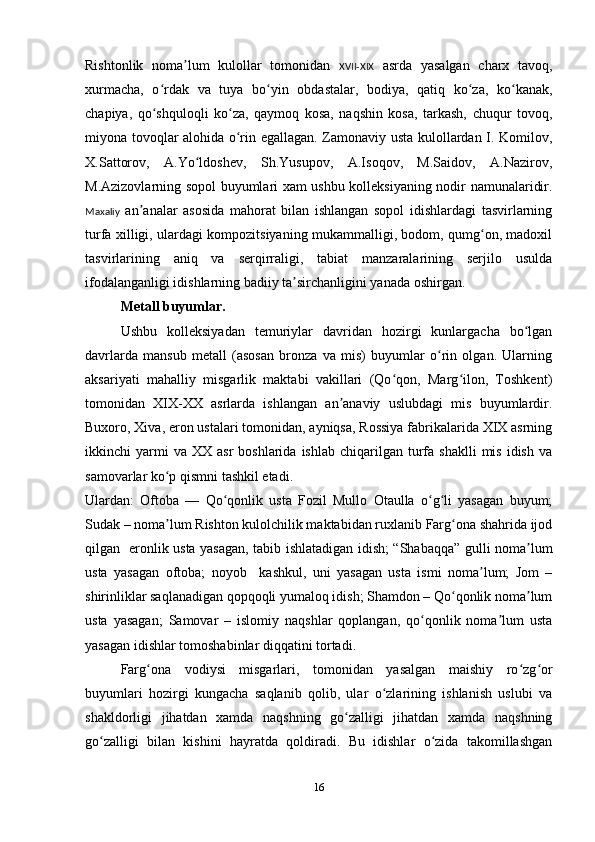 Rishtonlik   noma lum   kulollar   tomonidan  ʼ XVII-XIX   asrda   yasalgan   charx   tavoq,
xurmacha,   o rdak   va   tuya   bo yin   obdastalar,   bodiya,   qatiq   ko za,   ko kanak,	
ʻ ʻ ʻ ʻ
chapiya,   qo shquloqli   ko za,   qaymoq   kosa,   naqshin   kosa,   tarkash,   chuqur   tovoq,
ʻ ʻ
miyona tovoqlar alohida o rin egallagan. Zamonaviy usta kulollardan I. Komilov,	
ʻ
X.Sattorov,   A.Yo ldoshev,   Sh.Yusupov,   A.Isoqov,   M.Saidov,   A.Nazirov,	
ʻ
M.Azizovlarning sopol buyumlari xam ushbu kolleksiyaning nodir namunalaridir.
Maxaliy   an analar   asosida   mahorat   bilan   ishlangan   sopol   idishlardagi   tasvirlarning	
ʼ
turfa xilligi, ulardagi kompozitsiyaning mukammalligi, bodom, qumg on, madoxil	
ʻ
tasvirlarining   aniq   va   serqirraligi,   tabiat   manzaralarining   serjilo   usulda
ifodalanganligi idishlarning badiiy ta sirchanligini yanada oshirgan. 	
ʼ
Metall buyumlar.
Ushbu   kolleksiyadan   temuriylar   davridan   hozirgi   kunlargacha   bo lgan	
ʻ
davrlarda   mansub   metall   (asosan   bronza   va   mis)   buyumlar   o rin   olgan.   Ularning	
ʻ
aksariyati   mahalliy   misgarlik   maktabi   vakillari   (Qo qon,   Marg ilon,   Toshkent)	
ʻ ʻ
tomonidan   XIX-XX   asrlarda   ishlangan   an anaviy   uslubdagi   mis   buyumlardir.	
ʼ
Buxoro, Xiva, eron ustalari tomonidan, ayniqsa, Rossiya fabrikalarida XIX asrning
ikkinchi   yarmi  va  XX   asr   boshlarida  ishlab   chiqarilgan  turfa  shaklli  mis  idish   va
samovarlar ko p qismni tashkil etadi.    	
ʻ
Ulardan:   Oftoba   —   Qo qonlik   usta   Fozil   Mullo   Otaulla   o g li   yasagan   buyum;	
ʻ ʻ ʻ
Sudak – noma lum Rishton kulolchilik maktabidan ruxlanib Farg ona shahrida ijod	
ʼ ʻ
qilgan   eronlik usta yasagan, tabib ishlatadigan idish; “Shabaqqa” gulli noma lum	
ʼ
usta   yasagan   oftoba;   noyob     kashkul,   uni   yasagan   usta   ismi   noma lum;   Jom   –	
ʼ
shirinliklar saqlanadigan qopqoqli yumaloq idish; Shamdon – Qo qonlik noma lum	
ʻ ʼ
usta   yasagan;   Samovar   –   islomiy   naqshlar   qoplangan,   qo qonlik   noma lum   usta	
ʻ ʼ
yasagan idishlar tomoshabinlar diqqatini tortadi.
     Farg ona   vodiysi   misgarlari,   tomonidan   yasalgan   maishiy   ro zg or	
ʻ ʻ ʻ
buyumlari   hozirgi   kungacha   saqlanib   qolib,   ular   o zlarining   ishlanish   uslubi   va	
ʻ
shakldorligi   jihatdan   xamda   naqshning   go zalligi   jihatdan   xamda   naqshning	
ʻ
go zalligi   bilan   kishini   hayratda   qoldiradi.   Bu   idishlar   o zida   takomillashgan	
ʻ ʻ
16 