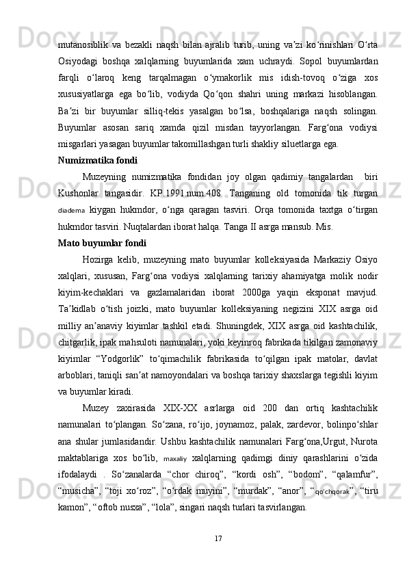 mutanosiblik   va   bezakli   naqsh   bilan   ajralib   turib,   uning   va zi   ko rinishlari   O rtaʼ ʻ ʻ
Osiyodagi   boshqa   xalqlarning   buyumlarida   xam   uchraydi.   Sopol   buyumlardan
farqli   o laroq   keng   tarqalmagan   o ymakorlik   mis   idish-tovoq   o ziga   xos	
ʻ ʻ ʻ
xususiyatlarga   ega   bo lib,   vodiyda   Qo qon   shahri   uning   markazi   hisoblangan.	
ʻ ʻ
Ba zi   bir   buyumlar   silliq-tekis   yasalgan   bo lsa,   boshqalariga   naqsh   solingan.	
ʼ ʻ
Buyumlar   asosan   sariq   xamda   qizil   misdan   tayyorlangan.   Farg ona   vodiysi	
ʻ
misgarlari yasagan buyumlar takomillashgan turli shakliy siluetlarga ega. 
Numizmatika fondi
Muzeyning   numizmatika   fondidan   joy   olgan   qadimiy   tangalardan     biri
Kushonlar   tangasidir.   KP.1991.num.408.   Tanganing   old   tomonida   tik   turgan
diadema   kiygan   hukmdor,   o nga   qaragan   tasviri.   Orqa   tomonida   taxtga   o tirgan	
ʻ ʻ
hukmdor tasviri. Nuqtalardan iborat halqa. Tanga II asrga mansub. Mis.
Mato buyumlar fondi
    Hozirga   kelib,   muzeyning   mato   buyumlar   kolleksiyasida   Markaziy   Osiyo
xalqlari,   xususan,   Farg ona   vodiysi   xalqlarning   tarixiy   ahamiyatga   molik   nodir	
ʻ
kiyim-kechaklari   va   gazlamalaridan   iborat   2000ga   yaqin   eksponat   mavjud.
Ta kidlab   o tish   joizki,   mato   buyumlar   kolleksiyaning   negizini   XIX   asrga   oid	
ʼ ʻ
milliy   an anaviy   kiyimlar   tashkil   etadi.   Shuningdek,   XIX   asrga   oid   kashtachilik,	
ʼ
chitgarlik, ipak mahsuloti namunalari, yoki keyinroq fabrikada tikilgan zamonaviy
kiyimlar   “Yodgorlik”   to qimachilik   fabrikasida   to qilgan   ipak   matolar,   davlat	
ʻ ʻ
arboblari, taniqli san at namoyondalari va boshqa tarixiy shaxslarga tegishli kiyim	
ʼ
va buyumlar kiradi.
     Muzey   zaxirasida   XIX-XX   asrlarga   oid   200   dan   ortiq   kashtachilik
namunalari   to plangan.   So zana,   ro ijo,   joynamoz,   palak,   zardevor,   bolinpo shlar	
ʻ ʻ ʻ ʻ
ana   shular   jumlasidandir.   Ushbu   kashtachilik   namunalari   Farg ona,Urgut,   Nurota	
ʻ
maktablariga   xos   bo lib,  	
ʻ maxaliy   xalqlarning   qadimgi   diniy   qarashlarini   o zida	ʻ
ifodalaydi   .   So zanalarda   “chor   chiroq”,   “kordi   osh”,   “bodom”,   “qalamfur”,	
ʻ
“musicha”,   “toji   xo roz”,   “o rdak   muyini”,   “murdak”,   “anor”,   “	
ʻ ʻ qoʻchqorak ”,   “tiru
kamon”, “oftob nusxa”, “lola”, singari naqsh turlari tasvirlangan.
17 