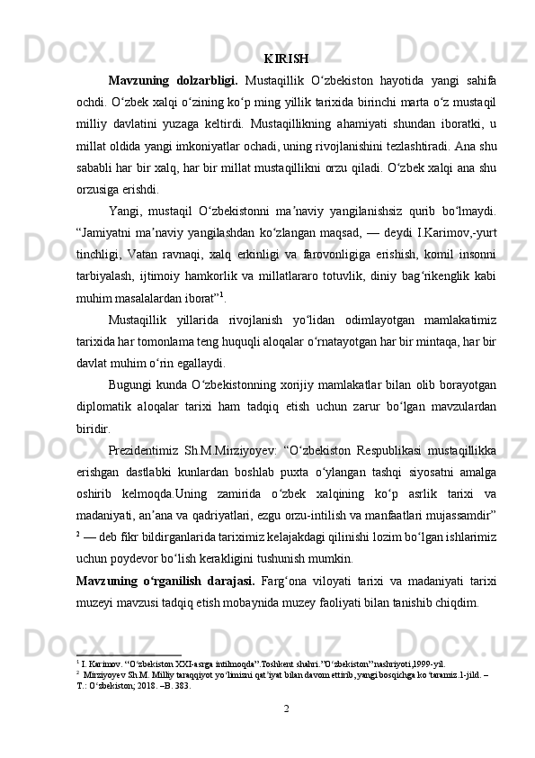 KIRISH
Mavzuning   dolzarbligi.   Mustaqillik   O zbekiston   hayotida   yangi   sahifaʻ
ochdi. O zbek xalqi o zining ko p ming yillik tarixida birinchi marta o z mustaqil	
ʻ ʻ ʻ ʻ
milliy   davlatini   yuzaga   keltirdi.   Mustaqillikning   ahamiyati   shundan   iboratki,   u
millat oldida yangi imkoniyatlar ochadi, uning rivojlanishini tezlashtiradi.  Ana shu
sababli har bir xalq, har bir millat mustaqillikni orzu qiladi. O zbek xalqi ana shu	
ʻ
orzusiga erishdi.
Yangi,   mustaqil   O zbekistonni   ma naviy   yangilanishsiz   qurib   bo lmaydi.	
ʻ ʼ ʻ
“Jamiyatni   ma naviy   yangilashdan   ko zlangan   maqsad,   —   deydi   I.Karimov,-yurt	
ʼ ʻ
tinchligi,   Vatan   ravnaqi,   xalq   erkinligi   va   farovonligiga   erishish,   komil   insonni
tarbiyalash,   ijtimoiy   hamkorlik   va   millatlararo   totuvlik,   diniy   bag rikenglik   kabi	
ʻ
muhim masalalardan iborat” 1
.
Mustaqillik   yillarida   rivojlanish   yo lidan   odimlayotgan   mamlakatimiz	
ʻ
tarixida har tomonlama teng huquqli aloqalar o rnatayotgan har bir mintaqa, har bir
ʻ
davlat muhim o rin egallaydi.	
ʻ
Bugungi   kunda   O zbekistonning   xorijiy   mamlakatlar   bilan   olib   borayotgan	
ʻ
diplomatik   aloqalar   tarixi   ham   tadqiq   etish   uchun   zarur   bo lgan   mavzulardan	
ʻ
biridir.
Prezidentimiz   Sh.M.Mirziyoyev:   “O zbekiston   Respublikasi   mustaqillikka	
ʻ
erishgan   dastlabki   kunlardan   boshlab   puxta   o ylangan   tashqi   siyosatni   amalga	
ʻ
oshirib   kelmoqda.Uning   zamirida   o zbek   xalqining   ko p   asrlik   tarixi   va	
ʻ ʻ
madaniyati, an ana va qadriyatlari, ezgu orzu-intilish va manfaatlari mujassamdir”	
ʼ
2
 — deb fikr bildirganlarida tariximiz kelajakdagi qilinishi lozim bo lgan ishlarimiz	
ʻ
uchun poydevor bo lish kerakligini tushunish mumkin.	
ʻ
Mavzuning   o rganilish   darajasi	
ʻ .   F arg ona   viloyati   tarixi   va   madaniyati   tarixi	ʻ
muzeyi  mavzusi tadqiq etish mobaynida muzey faoliyati bilan tanishib chiqdim .
1
 I. Karimov. “O zbekiston XXI-asrga intilmoqda”.Toshkent shahri.”O zbekiston” nashriyoti,1999-yil.	
ʻ ʻ
2
  Mirziyoyev Sh.M. Milliy taraqqiyot yo limizni qat iyat bilan davom ettirib, yangi bosqichga ko taramiz.1-jild. –	
ʻ ʼ ʻ
T.: O zbekiston; 2018. –B. 383.	
ʻ
2 