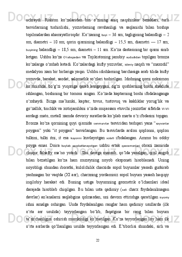 uchraydi.   Rishton   ko zalaridan   biri   o zining   aniq   naqshinkor   bezaklari,   turliʻ ʻ
tasvirlarning   tushirilishi,   yozuvlarning   ravshanligi   va   saqlanishi   bilan   boshqa
topilmalardan ahamiyatliroqdir. Ko zaning  	
ʻ buyi   – 36 sm; tagligining balandligi – 2
sm,   diametri   –   10   sm;   qorin   qismining   balandligi   –   15,5   sm,   diametri   —   17   sm;
buyining   balandligi  – 18,5 sm, diametri  – 11 sm. Ko za dastasining  bir  qismi  sinib	
ʻ
ketgan. Ushbu ko za  	
ʻ Oʻratepadan   va Tojikistoning janubiy   xududidan   topilgan bronza
ko zalarga o xshab ketadi. Ko zalardagi kufiy yozuvlar,  	
ʻ ʻ ʻ islimiy   naqsh va “maxodil”
medalyon xam bir birlariga yaqin. Ushbu idishlarning barchasiga arab tilida kufiy
yozuvda, barakat, saodat, salomatlik so zlari tushirilgan. Idishning qorni noksimon	
ʻ
ko rinishda,   bo g zi   yuqoriga   qarab   kengaygan,   og zi   qushlarning   boshi   shaklida	
ʻ ʻ ʻ ʻ
ishlangan,   boshining   bir   tomoni   singan.   Ko zada   kaptarning   boshi   ifodalanganga	
ʻ
o xshaydi.   Bizga   ma lumki,   kaptar,   tovus,   tustovuq   va   kakliklar   yorug lik   va	
ʻ ʼ ʻ
go zallik, tinchlik va xotirjamlikni o zida mujassam etuvchi jonzotlar sifatida  
ʻ ʻ VI-VII
asrdagi mato, metall xamda devoriy suratlarda ko plab marta o z ifodasini topgan.	
ʻ ʻ
Bronza   ko za   qornining   quyi   qismida  	
ʻ senmurvlar   tasviridan   tashqari   yana   “ xayvonlar
poygasi”   yoki   “it   poygasi”   tasvirlangan.   Bu   tasvirlarda   arslon   qoplonni,   qoplon
tulkini,   tulki   itni,   it   esa   kuyonni   kuvlayotgan   xolati   ifodalangan.   Ammo   bu   oddiy
poyga   emas.   Doira   buylab   xarakatlanayotgan   ushbu   ertak   qaxramonlari   obrazi   zamirida
chuqur   falsafiy   ma no   yotadi.     Shu   davrga   mansub,   qo lda   yasalgan,   qizil   angob	
ʼ ʻ
bilan   bezatilgan   ko za   ham   muzeyning   noyob   eksponati   hisoblanadi.   Uning
ʻ
noyobligi   shundan   iboratki,   kulolchilik   charxida   sopol   buyumlar   yasash   gurkirab
yashnagan bir vaqtda (XI asr), charxning yordamisiz sopol buyum yasash haqiqiy
inqilobiy   harakat   edi.   Buning   ustiga   buyumning   geometrik   o lchamlari   ideal	
ʻ
darajada   hisoblab   chiqilgan.   Bu   bilan   usta   qadimiy   ( xali   charx   foydalanilmagan
davrlar)   an analarni   saqlabgina   qolmasdan,   uni   davom   ettirishga   qara	
ʼ tilgan   isyoniy
ishni   amalga   oshirgan.   Unda   foydalanilgan   ranglar   ham   qadimiy   usullarda   (ilk
o rta   asr   usulida)   tayyorlangan   bo lib,   faqatgina   bir   rang   bilan   buyum	
ʻ ʻ
ta sirchanligini  oshirish mumkinligi  ko rsatilgan. Ko za tayyorlangan loy ham  ilk
ʼ ʻ ʻ
o rta   asrlarda   qo llanilgan   usulda  
ʻ ʻ tayyorlangan   edi.   E tiborlisi   shundaki,   sirli   va	ʼ
22 