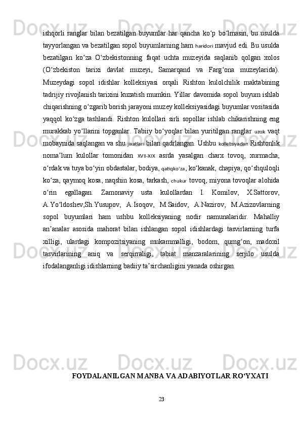 ishqorli   ranglar   bilan   bezatilgan   buyumlar   har   qancha   ko p   bo lmasin,   bu   usuldaʻ ʻ
tayyorlangan va bezatilgan sopol buyumlarning ham  haridori  mavjud edi. Bu usulda
bezatilgan   ko za   O zbekistonning   faqat   uchta   muzeyida   saqlanib   qolgan   xolos	
ʻ ʻ
(O zbekiston   tarixi   davlat   muzeyi,   Samarqand   va   Farg ona   muzeylarida).	
ʻ ʻ
Muzeydagi   sopol   idishlar   kolleksiyasi   orqali   Rishton   kulolchilik   maktabining
tadrijiy rivojlanish tarixini kuzatish mumkin. Yillar davomida sopol buyum ishlab
chiqarishning o zgarib borish jarayoni muzey kolleksiyasidagi buyumlar vositasida	
ʻ
yaqqol   ko zga   tashlandi.   Rishton   kulollari   sirli   sopollar   ishlab   chikarishning   eng	
ʻ
murakkab   yo llarini   topganlar.  Tabiiy  bo yoqlar  bilan  yuritilgan   ranglar  	
ʻ ʻ uzok   vaqt
mobaynida saqlangan va shu  jixatlari  bilan qadrlangan. Ushbu  kolletsiyadan  Rishtonlik
noma lum   kulollar   tomonidan  	
ʼ XVII-XIX   asrda   yasalgan   charx   tovoq,   xurmacha,
o rdak va tuya bo yin obdastalar, bodiya, 	
ʻ ʻ qatiqkoʻza , ko kanak, chapiya, qo shquloqli	ʻ ʻ
ko za, qaymoq kosa, naqshin kosa, tarkash,  	
ʻ chukur   tovoq, miyona tovoqlar alohida
o rin   egallagan.   Zamonaviy   usta   kulollardan   I.   Komilov,   X.Sattorov,
ʻ
A.Yo ldoshev,Sh.Yusupov,   A.Isoqov,   M.Saidov,   A.Nazirov,   M.Azizovlarning	
ʻ
sopol   buyumlari   ham   ushbu   kolleksiyaning   nodir   namunalaridir.   Mahalliy
an analar   asosida   mahorat   bilan   ishlangan   sopol   idishlardagi   tasvirlarning   turfa	
ʼ
xilligi,   ulardagi   kompozitsiyaning   mukammalligi,   bodom,   qumg on,   madoxil	
ʻ
tasvirlarining   aniq   va   serqirraligi,   tabiat   manzaralarining   serjilo   usulda
ifodalanganligi idishlarning badiiy ta sirchanligini yanada oshirgan.	
ʼ
FOYDALANILGAN MANBA VA ADABIYOTLAR RO YXATI	
ʻ
23 