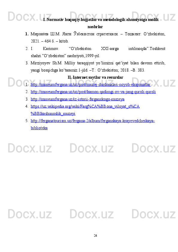 I. Normativ huquqiy hujjatlar va metodologik ahamiyatga molik
nashrlar
1. Мирзиёев   Ш.М.   Янги   Ўзбекистон   стратегияси.   –   Тошкент:   O zbekiston,ʻ
2021. – 464 б.  – kitob.
2. I.   Karimov.   “O zbekiston   XXI-asrga   intilmoqda”.Toshkent	
ʻ
shahri.”O zbekiston” nashriyoti,1999-yil.	
ʻ
3. Mirziyoyev   Sh.M.   Milliy   taraqqiyot   yo limizni   qat iyat   bilan   davom   ettirib,	
ʻ ʼ
yangi bosqichga ko taramiz.1-jild. –T.: O zbekiston; 2018. –B. 383.	
ʻ ʻ
II. Internet saytlar va resurslar
1. http://museumfergana.uz/uz/post/muzej-durdonalari-noyob-eksponatlar     
2. http://museumfergana.uz/uz/post/kamon-qadimgi-ov-va-jang-quroli-quroli     
3. http://museumfergana.uz/iz-istorii-ferganskogo-muzeya     
4. https://uz.wikipedia.org/wiki/Farg%CA%BBona_viloyat_o%CA   
%BBlkashunoslik_muzeyi  
5. http://ferganatourism.uz/fergana-2/album/ferganskaya-krayevedcheskaya-   
biblioteka  
24 
