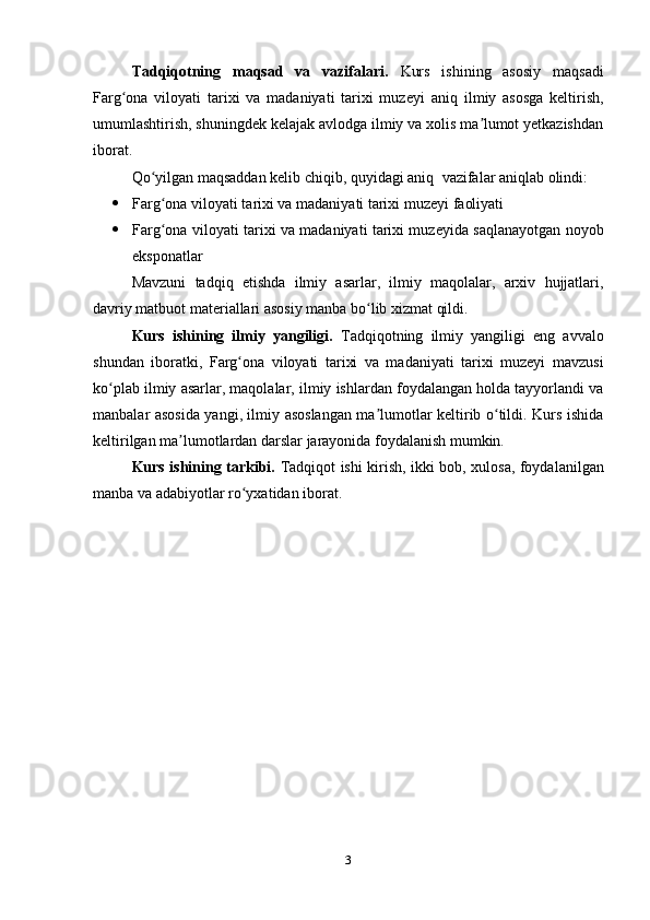 Tadqiqotning   maqsad   va   vazifalari.   Kurs   ishining   asosiy   maqsadi
F arg ona   viloyati   tarixi   va   madaniyati   tarixi   muzeyiʻ   aniq   ilmiy   asosga   keltirish,
umumlashtirish, shuningdek kelajak avlodga ilmiy va xolis ma lumot yetkazishdan	
ʼ
iborat. 
Qo yilgan maqsaddan kelib chiqib, quyidagi aniq 	
ʻ   vazifalar aniqlab olindi:
 Farg ona viloyati tarixi va madaniyati tarixi muzeyi
ʻ  faoliyati
 Farg ona viloyati tarixi va madaniyati tarixi muzeyida saqlanayotgan noyob
ʻ
e ksponatlar
Mavzuni   tadqiq   etishda   ilmiy   asarlar,   ilmiy   maqolalar,   arxiv   hujjatlari,
davriy matbuot materiallari asosiy manba bo lib xizmat qildi. 	
ʻ
Kurs   ishining   ilmiy   yangiligi.   Tadqiqotning   ilmiy   yangiligi   eng   avvalo
shundan   iboratki,   Farg ona   viloyati   tarixi   va   madaniyati   tarixi   muzeyi	
ʻ   mavzusi
ko plab ilmiy asarlar, maqolalar, ilmiy ishlardan foydalangan holda tayyorlandi va	
ʻ
manbalar asosida yangi, ilmiy asoslangan ma lumotlar keltirib o tildi. Kurs ishida	
ʼ ʻ
keltirilgan ma lumotlardan darslar jarayonida foydalanish mumkin. 	
ʼ
Kurs ishining tarkibi.   Tadqiqot ishi kirish,   ikki   bob, xulosa, foydalanilgan
manba va adabiyotlar ro yxatidan iborat.	
ʻ
3 