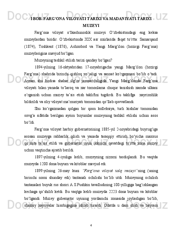 I BOB.   FARG ONA VILOYATI TARIXI VA MADANIYATI TARIXIʻ
MUZEYI
Farg ona   viloyat   o lkashunoslik   muzeyi   O zbekistondagi   eng   keksa	
ʻ ʻ ʻ
muzeylardan   biridir.   O zbekistonda   XIX   asr   oxirlarida   faqat   to rtta:   Samarqand	
ʻ ʻ
(1874),   Toshkent   (1876),   Ashxobod   va   Yangi   Marg ilon   (hozirgi   Farg ona)	
ʻ ʻ
muzeylarigina mavjud bo lgan. 	
ʻ
Muzeyning tashkil etilish tarixi qanday bo lgan?	
ʻ
1894-yilning   16-oktyabridan   17-noyabrigacha   yangi   Marg ilon   (hozirgi	
ʻ
Farg ona)   shahrida  birinchi   qishloq   xo jaligi  va  sanoat  ko rgazmasi  bo lib  o tadi.	
ʻ ʻ ʻ ʻ ʻ
Aynan   shu   hodisa   shahar   ilg or   jamoatchiligida   Yangi   Marg ilonda   Farg ona	
ʻ ʻ ʻ
viloyati   bilan   yanada   to laroq   va   xar   tomonlama   chuqur   tanishish   xamda   ulkani	
ʻ
o rganish   uchun   muzey   ta sis   etish   taklifini   tugdirdi.   Bu   taklifga     xayrixohlik	
ʻ ʼ
bildirildi va oliy viloyat ma muriyati tomonidan qo llab-quvvatlandi.	
ʼ ʻ
  Shu   ko rgazmadan   qolgan   bir   qism   kolleksiya,   turli   kishilar   tomonidan	
ʻ
sovg a   sifatida   berilgan   ayrim   buyumlar   muzeyning   tashkil   etilishi   uchun   asos	
ʻ
bo ldi. 	
ʻ
Farg ona   viloyat   harbiy  gubernatorining   1885-yil   2-noyabridagi   buyrug iga	
ʻ ʻ
asosan   muzeyga   rahbarlik   qilish   va   yanada   taraqqiy   ettirish   bo yicha   maxsus	
ʻ
qo mita   ta sis   etildi   va   gubernator   uyini   ikkinchi   qavatdagi   to rtta   xona   muzey	
ʻ ʼ ʻ
uchun vaqtincha ajratib berildi. 
1897-yilning   4-iyuliga   kelib,   muzeyning   nizomi   tasdiqlandi.   Bu   vaqtda
muzeyda 1200 dona buyum va kitoblar mavjud edi. 
1899-yilning   26-may   kuni   “Farg ona   viloyat   xalq   muzeyi”	
ʻ ning   (uning
birinchi   nomi   shunday   edi)   tantanali   ochilishi   bo lib  	
ʻ u tdi.   Muzeyning   ochilish
tantanalari buyuk rus shoiri A.S.Pushkin tavalludining 100-yilligiga bag ishlangan	
ʻ
kechaga   qo shilib   ketdi.   Bu   vaqtga   kelib   muzeyda   2223   dona   buyum   va   kitoblar	
ʻ
bo lgandi	
ʻ .   Muzey   gubernator   uyining   yordamchi   xonasida   joylashgan   bo lib,	ʻ
shaxsiy   xa yriyalar   hisobigagina   ish l ab   turardi.   Odatda   u   dam   olish   va   bayram
4 
