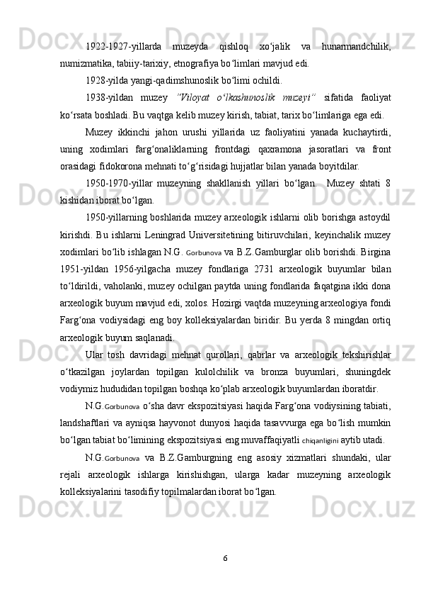 1922-1927-yillarda   muzeyda   qishloq   xo jalikʻ   va   hunarmandchilik ,
nu m izmatika, tabiiy-tarixiy, etnografiya bo limlari mavjud edi. 	
ʻ
1928-yilda yangi-qadimshunoslik bo limi ochildi.
ʻ
1938-yildan   muzey   “Viloyat   o lkashunoslik	
ʻ   muzeyi”   sifatida   faoliyat
ko rsata boshladi. Bu vaqtga kelib muzey kirish, tabiat, tarix bo limlariga ega edi. 	
ʻ ʻ
Muzey   ikkinchi   jahon   urushi   yillarida   u z   faoliyatini   yanada   kuchaytirdi,
uning   xodimlari   farg onaliklarning   frontdagi  	
ʻ qaxramona   jasoratlari   va   front
orasidagi fidokorona mehnati to g risidagi 	
ʻ ʻ hujjatlar  bilan yanada boyitdilar.
1950-1970-yillar   muzeyning   shakllanish   yillari   bo lgan.     Muzey   shtati   8	
ʻ
kishidan iborat bo lgan. 	
ʻ
1950-yillarning boshlarida muzey arxeologik ishlarni olib borishga astoydil
kirishdi.   Bu   ishlarni   Leningrad  Universitetining   bitiruvchilari,  keyinchalik   muzey
xodimlari b o	
ʻ lib ishlagan N.G.  Gorbunova  va B.Z.Gamburglar olib borishdi. Birgina
1951-yildan   1956-yilgacha   muzey   fondlariga   2731   arxeologik   buyumlar   bilan
to ldirildi, vaholanki, muzey ochilgan paytda uning fondlarida faqatgina ikki dona	
ʻ
arxeologik buyum mavjud edi, xolos.  Hozirgi  vaqtda muzeyning arxeologiya fondi
Farg ona  vodiysidagi   eng boy  kolleksiyalardan  biridir. Bu  yerda 8  mingdan ortiq	
ʻ
arxeologik buyum saqlanadi. 
Ular   tosh   davridagi   mehnat   qurollari ,   qabrlar   va   arxeologik   tekshirishlar
o tkazilgan	
ʻ   joylardan   topilgan   kulolchilik   va   bronza   buyumlari,   shuningdek
vodiymiz hududidan topilgan boshqa ko plab arxeologik buyumlardan iboratdir.	
ʻ
N.G. Gorbunova  o sha davr ekspozitsiyasi haqida Farg ona vodiysining tabiati,	
ʻ ʻ
landshaftlari va ayniqsa hayvonot dunyosi haqida tasavvurga ega bo lish mumkin	
ʻ
bo lgan tabiat bo limining ekspozitsiyasi eng muvaffaqiyatli 	
ʻ ʻ chiqanligini  aytib utadi.
N.G. Gorbunova   va   B.Z.Gamburgning   eng   asosiy   xizmatlari   shundaki,   ular
rejali   arxeologik   ishlarga   kirishishgan,   ularga   kadar   muzeyning   arxeologik
kolleksiyalarini tasodifiy topilmalardan iborat bo lgan.	
ʻ
6 