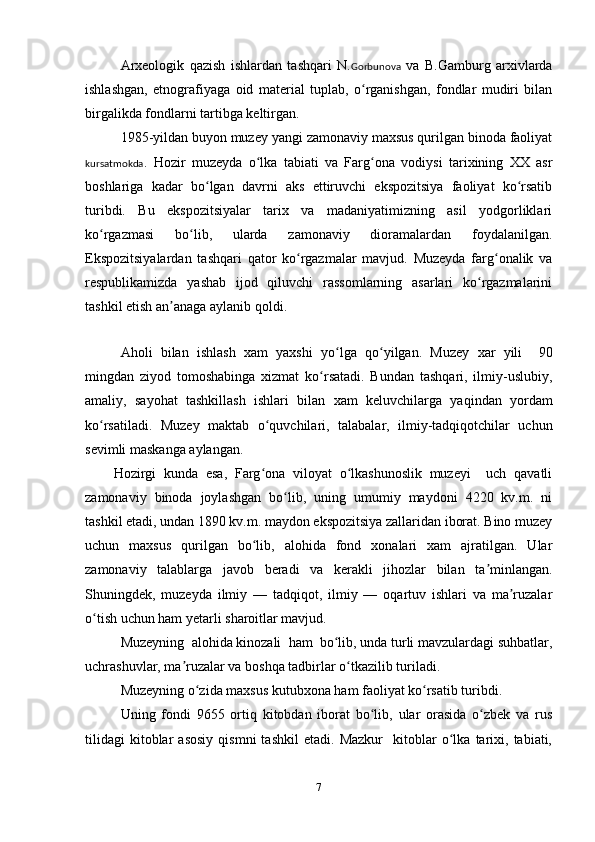 Arxeologik   qazish   ishlardan   tashqari   N. Gorbunova   va   B.Gamburg   arxivlarda
ishlashgan,   etnografiyaga   oid   material   tuplab,   o rganishgan,   fondlar   mudiri   bilanʻ
birgalikda fondlarni tartibga keltirgan.
1985-yildan buyon muzey yangi zamonaviy maxsus qurilgan binoda faoliyat
kursatmokda .   Hozir   muzeyda   o	
ʻ lka   tabiati   va   Farg ona   vodiysi   tarixining   XX   asr	ʻ
boshlariga   k adar   bo lgan   davrni   aks   ettiruvchi   ekspozitsiya   faoliyat   ko rsatib	
ʻ ʻ
turibdi.   Bu   ekspozitsiyalar   tarix   va   madaniyatimizning   asil   yodgorliklari
ko rgazmasi   bo lib,   ularda   zamonaviy   dioramalardan   foydalanilgan.	
ʻ ʻ
Ekspozitsiyalardan   tashqari   qator   ko rgazmalar   mavjud.   Muzeyda   farg onalik   va	
ʻ ʻ
respublikamizda   yashab   ijod   qiluvchi   rassomlarning   asarlari   ko rgazmalarini	
ʻ
tashkil etish an anaga aylanib 	
ʼ qoldi . 
 
Aholi   bilan   ishlash   x am   yaxshi   yo lga  	
ʻ qo yilgan	ʻ .   Muzey   x ar   yili     90
mingdan   ziyod   tomoshabinga   xizmat   ko rsatadi.   Bundan   tashqari,   ilmiy-uslubiy,	
ʻ
amaliy,   sayohat   tashkillash   ishlari   bilan   x am   keluvchilarga   yaqindan   yordam
ko rsatiladi.   Muzey   maktab  	
ʻ o quvchilari	ʻ ,   talabalar,   ilmiy-tadqiqotchilar   uchun
sevimli maskanga aylangan.     
Hozirgi   kunda   esa,   Farg ona   viloyat   o lkashunoslik   muzeyi     uch   qavatli
ʻ ʻ
zamonaviy   binoda   joylashgan   bo lib,   uning   umumiy   maydoni   4220   kv.m.   ni	
ʻ
tashkil etadi, undan 1890 kv.m. maydon ekspozitsiya zallaridan iborat. Bino muzey
uchun   maxsus   qurilgan   bo lib,   alohida   fond   xonalari   xam   ajratilgan.   Ular	
ʻ
zamonaviy   talablarga   javob   beradi   va   kerakli   jihozlar   bilan   ta minlangan.	
ʼ
Shuningdek,   muzeyda   ilmiy   —   tadqiqot,   ilmiy   —   oqartuv   ishlari   va   ma ruzalar	
ʼ
o tish uchun ham yetarli sharoitlar mavjud. 	
ʻ
Muzeyning  alohida kinozali  ham  bo lib, unda turli mavzulardagi suhbatlar,	
ʻ
uchrashuvlar, ma ruzalar va boshqa tadbirlar o tkazilib turiladi. 	
ʼ ʻ
Muzeyning o zida maxsus kutubxona ham faoliyat ko rsatib turibdi.	
ʻ ʻ
Uning   fondi   9655   ortiq   kitobdan   iborat   bo lib,   ular   orasida   o zbek   va   rus	
ʻ ʻ
tilidagi   kitoblar   asosiy   qismni   tashkil   etadi.   Mazkur     kitoblar   o lka   tarixi,   tabiati,	
ʻ
7 