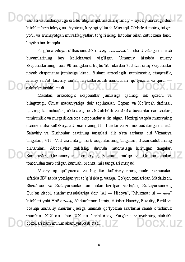 san ati va madaniyatiga oid bo libgina qolmasdan, ijtimoiy – siyosiy mavzuga doirʼ ʻ
kitoblar ham talaygina. Ayniqsa, keyingi yillarda Mustaqil O zbekistonning tutgan	
ʻ
yo li va erishayotgan muvaffaqiyatlari to g risidagi kitoblar bilan kutubxona fondi	
ʻ ʻ ʻ
boyitib borilmoqda.
Farg ona viloyat o lkashunoslik muzeyi  	
ʻ ʻ zahiraxonalarida   barcha davrlarga mansub
buyumlarining   boy   kolleksiyasi   yig ilgan.   Umumiy   hisobda   muzey	
ʻ
eksponatlarining   soni 90 mingdan ortiq bo lib, ulardan 700 dan ortiq eksponatlar
ʻ
noyob   eksponatlar   jumlasiga   kiradi.   Bularni   arxeologik,   numizmatik,   etnografik,
amaliy san at, tasviriy san at,  haykaltaroshlik  namunalari, qo lyozma va  qurol  —	
ʼ ʼ ʻ
aslahalar tashkil etadi.
Masalan,   arxeologik   eksponatlar   jumlasiga   qadimgi   sak   qozoni   va
bilaguzugi,   Chust   madaniyatiga   doir   topilmalar,   Oqtom   va   Ko ktosh   dafinasi,	
ʻ
qadimgi   taqinchoqlar,   o rta  asrga   oid   kulolchilik   va   shisha   buyumlar   namunalari,	
ʻ
temirchilik va misgarlikka xos eksponatlar o rin olgan. Hozirgi vaqtda muzeyning	
ʻ
numizmatika kolleksiyasida eramizning II – I asrlar va eramiz boshlariga mansub
Salavkiy   va   Kushonlar   davrining   tangalari,   ilk   o rta   asrlarga   oid   Vizantiya	
ʻ
tangalari,   VII   –VIII   asrlardagi   Turk   xoqonlarining   tangalari,   Buxorxudotlarning
dirhamlari,   Abbosiylar   xalifaligi   davrida   muomalaga   kiritilgan   tangalar,
Somoniylar,   Qoraxoniylar,   Temuriylar,   Buxoro   amirligi   va   Qo qon   xonlari	
ʻ
tomonidan zarb etilgan kumush, bronza, mis tangalari mavjud.
Muzeyning   qo lyozma   va   hujjatlar   kolleksiyasining   nodir   namunalari	
ʻ
sifatida XV asrda yozilgan yer to g risidagi vasiqa. Qo qon xonlaridan Madalixon,	
ʻ ʻ ʻ
Sheralixon   va   Xudoyorxonlar   tomonidan   berilgan   yorliqlar,   Xudoyorxonning
Qur on   kitobi,   shariat   masalalariga   doir   “Al   —   Hidoya”,   “Muxtasar   ul   —  	
ʼ viqoya ”
kitoblari yoki Hofiz   Sheroziy , Abdurahmon Jomiy, Alisher Navoiy, Fuzuliy, Bedil va
boshqa   mahalliy   shoirlar   ijodiga   mansub   qo lyozma   asarlarini   sanab   o tishimiz	
ʻ ʻ
mumkin.   XIX   asr   ohiri   XX   asr   boshlaridagi   Farg ona   viloyatining   statistik	
ʻ
obzorlari ham muhim ahamiyat kasb etadi.
8 