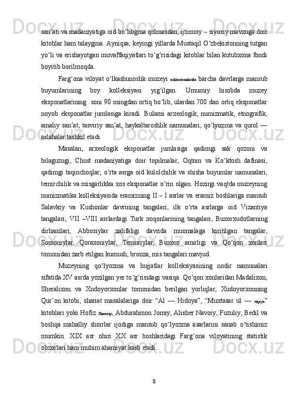 san ati va madaniyatiga oid bo libgina qolmasdan, ijtimoiy – siyosiy mavzuga doirʼ ʻ
kitoblar ham talaygina. Ayniqsa, keyingi yillarda Mustaqil O zbekistonning tutgan	
ʻ
yo li va erishayotgan muvaffaqiyatlari to g risidagi kitoblar bilan kutubxona fondi	
ʻ ʻ ʻ
boyitib borilmoqda.
Farg ona viloyat o lkashunoslik muzeyi  	
ʻ ʻ zahiraxonalarida   barcha davrlarga mansub
buyumlarining   boy   kolleksiyasi   yig ilgan.   Umumiy   hisobda   muzey	
ʻ
eksponatlarining   soni 90 mingdan ortiq bo lib, ulardan 700 dan ortiq eksponatlar
ʻ
noyob   eksponatlar   jumlasiga   kiradi.   Bularni   arxeologik,   numizmatik,   etnografik,
amaliy san at, tasviriy san at,  haykaltaroshlik  namunalari, qo lyozma va  qurol  —	
ʼ ʼ ʻ
aslahalar tashkil etadi.
Masalan,   arxeologik   eksponatlar   jumlasiga   qadimgi   sak   qozoni   va
bilaguzugi,   Chust   madaniyatiga   doir   topilmalar,   Oqtom   va   Ko ktosh   dafinasi,	
ʻ
qadimgi   taqinchoqlar,   o rta  asrga   oid   kulolchilik   va   shisha   buyumlar   namunalari,	
ʻ
temirchilik va misgarlikka xos eksponatlar o rin olgan. Hozirgi vaqtda muzeyning	
ʻ
numizmatika kolleksiyasida eramizning II – I asrlar va eramiz boshlariga mansub
Salavkiy   va   Kushonlar   davrining   tangalari,   ilk   o rta   asrlarga   oid   Vizantiya	
ʻ
tangalari,   VII   –VIII   asrlardagi   Turk   xoqonlarining   tangalari,   Buxorxudotlarning
dirhamlari,   Abbosiylar   xalifaligi   davrida   muomalaga   kiritilgan   tangalar,
Somoniylar,   Qoraxoniylar,   Temuriylar,   Buxoro   amirligi   va   Qo qon   xonlari	
ʻ
tomonidan zarb etilgan kumush, bronza, mis tangalari mavjud.
Muzeyning   qo lyozma   va   hujjatlar   kolleksiyasining   nodir   namunalari	
ʻ
sifatida XV asrda yozilgan yer to g risidagi vasiqa. Qo qon xonlaridan Madalixon,	
ʻ ʻ ʻ
Sheralixon   va   Xudoyorxonlar   tomonidan   berilgan   yorliqlar,   Xudoyorxonning
Qur on   kitobi,   shariat   masalalariga   doir   “Al   —   Hidoya”,   “Muxtasar   ul   —  	
ʼ viqoya ”
kitoblari yoki Hofiz   Sheroziy , Abdurahmon Jomiy, Alisher Navoiy, Fuzuliy, Bedil va
boshqa   mahalliy   shoirlar   ijodiga   mansub   qo lyozma   asarlarini   sanab   o tishimiz	
ʻ ʻ
mumkin.   XIX   asr   ohiri   XX   asr   boshlaridagi   Farg ona   viloyatining   statistik	
ʻ
obzorlari ham muhim ahamiyat kasb etadi.
8