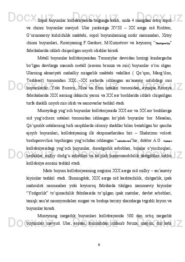 Sopol   buyumlar   kolleksiyasida   bugunga   kelib,   unda   4   mingdan   ortiq   sopol
va   chinni   buyumlar   mavjud.   Ular   jumlasiga   XVIII   –   XX   asrga   oid   Rishton,
G urumsaroy   kulolchilik   maktabi,   sopol   buyumlarining   nodir   namunalari,   Xitoyʻ
chinni   buyumlari,   Rossiyaning   F.Gardner,   M.Kuznetsov   va   keyinroq   “ Dmitriyevskiy ”
fabrikalarida ishlab chiqarilgan noyob idishlar kiradi.
Metall   buyumlar   kolleksiyasidan   Temuriylar   davridan   hozirgi   kunlargacha
bo lgan   davrlarga   mansub   metall   (asoson   bronza   va   mis)   buyumlar   o rin   olgan.
ʻ ʻ
Ularning   aksariyati   mahalliy   misgarlik   maktabi   vakillari   (   Qo qon,   Marg ilon,	
ʻ ʻ
Toshkent)   tomonidan   XIX   –XX   asrlarda   ishlangan   an anaviy   uslubdagi   mis	
ʼ
buyumlardir.   Yoki   Buxoro,   Xiva   va   Eron   ustalari   tomonidan,   ayniqsa   Rossiya
fabrikalarida XIX asrning ikkinchi yarmi va XX asr boshlarida ishlab chiqarilgan
turfa shaklli noyob mis idish va samovarlar tashkil etadi.
Muzeydagi yog och buyumlar kolleksiyasida XIX asr va XX asr boshlariga	
ʻ
oid   yog ochsoz   ustalari   tomonidan   ishlangan   ko plab   buyumlar   bor.   Masalan,	
ʻ ʻ
Qo qonlik ustalarning turli naqshlarda islomiy shakllar bilan bezatilgan bir qancha	
ʻ
ajoyib   buyumlari,   kolleksiyaning   ilk   eksponatlaridan   biri   –   Shahrixon   volosti
boshqaruvchisi   topshirgan   yog ochdan   ishlangan   “	
ʻ xakkalkavush ”lar,   doktor   A.G.   Smirnov
kolleksiyasidagi   yog och   buyumlar,   duradgorlik   asboblari,   bolalar   o yinchoqlari,	
ʻ ʻ
beshiklar, milliy cholg u asboblari  va ko plab hunarmandchilik dastgohlari ushbu	
ʻ ʻ
kolleksiya asosini tashkil etadi.     
                       Mato buyum kolleksiyasining negizini XIX asrga oid milliy – an anaviy	
ʼ
kiyimlar   tashkil   etadi.   Shuningdek,   XIX   asrga   oid   kashtachilik,   chitgarlik,   ipak
mahsuloti   namunalari   yoki   keyinroq   fabrikada   tikilgan   zamonaviy   kiyimlar
“Yodgorlik”   to qimachilik   fabrikasida   to qilgan   ipak   matolar,   davlat   arboblari,	
ʻ ʻ
taniqli san at namoyondalari singari va boshqa tarixiy shaxslarga tegishli kiyim va	
ʼ
buyumlar kiradi.
Muzeyning   zargarlik   buyumlari   kolleksiyasida   500   dan   ortiq   zargarlik
buyumlari   mavjud.   Ular,   asosan,   kumushdan   ishlanib   feruza,   marjon,   dur   kabi
9 