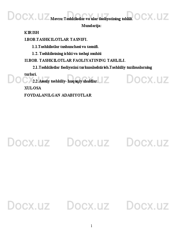 Mavzu:Tashkilotlar va ular faoliyatining tahlili.
Mundarija:
KIRISH
I.BOB.TASHKILOTLAR TASNIFI. 
1.1.Tashkilotlar tushunchasi va tasnifi.
1.2. Tashkilotning ichki va tashqi muhiti
II.BOB.   TASHKILOTLAR FAOLIYATINING TAHLILI.
2.1.Tashkilotlar faoliyatini turkumlashtirish.Tashkiliy tuzilmalarning 
turlari.
2.2.Asosiy tashkiliy- huquqiy shakllar.
XULOSA
FOYDALANILGAN ADABIYOTLAR
1 