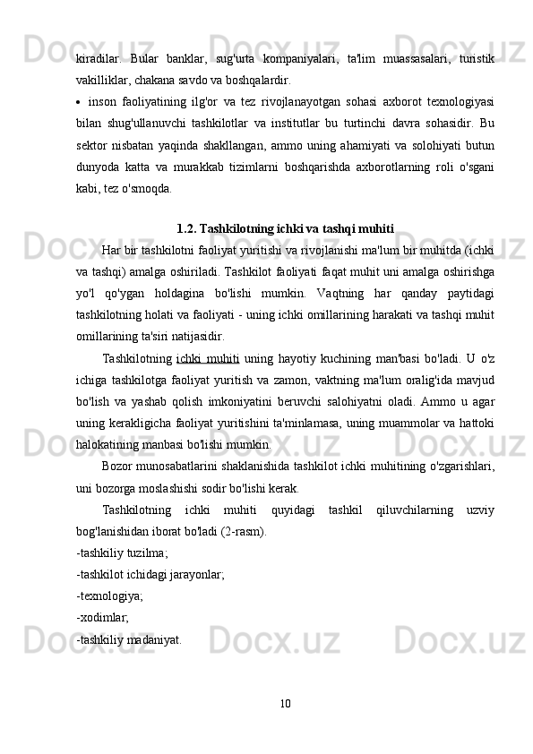 kiradilar.   Bular   banklar,   sug'urta   kompaniyalari,   ta'lim   muassasalari,   turistik
vakilliklar, chakana savdo va boshqalardir.
 inson   faoliyatining   ilg'or   va   tez   rivojlanayotgan   sohasi   axborot   texnologiyasi
bilan   shug'ullanuvchi   tashkilotlar   va   institutlar   bu   turtinchi   davra   sohasidir.   Bu
sektor   nisbatan   yaqinda   shakllangan,   ammo   uning   ahamiyati   va   solohiyati   butun
dunyoda   katta   va   murakkab   tizimlarni   boshqarishda   axborotlarning   roli   o'sgani
kabi, tez o'smoqda.
1.2. Tashkilotning ichki va tashqi muhiti
Har bir tashkilotni faoliyat yuritishi va rivojlanishi ma'lum bir muhitda (ichki
va tashqi) amalga oshiriladi. Tashkilot faoliyati faqat muhit uni amalga oshirishga
yo'l   qo'ygan   holdagina   bo'lishi   mumkin.   Vaqtning   har   qanday   paytidagi
tashkilotning holati va faoliyati - uning ichki omillarining harakati va tashqi muhit
omillarining ta'siri natijasidir.
Tashkilotning   ichki   muhiti   uning   hayotiy   kuchining   man'basi   bo'ladi.   U   o'z
ichiga   tashkilotga   faoliyat   yuritish   va   zamon,   vaktning   ma'lum   oralig'ida   mavjud
bo'lish   va   yashab   qolish   imkoniyatini   beruvchi   salohiyatni   oladi.   Ammo   u   agar
uning kerakligicha faoliyat yuritishini ta'minlamasa, uning muammolar va hattoki
halokatining manbasi bo'lishi mumkin.
Bozor munosabatlarini  shaklanishida  tashkilot  ichki muhitining o'zgarishlari,
uni bozorga moslashishi sodir bo'lishi kerak.
Tashkilotning   ichki   muhiti   quyidagi   tashkil   qiluvchilarning   uzviy
bog'lanishidan iborat bo'ladi (2-rasm).
-tashkiliy tuzilma;
-tashkilot ichidagi jarayonlar;
-texnologiya;
-xodimlar;
-tashkiliy madaniyat.
10 