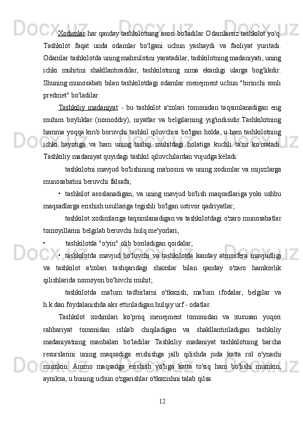 Xodimlar   har qanday tashkilotning asosi bo'ladilar Odamlarsiz tashkilot yo'q.
Tashkilot   faqat   unda   odamlar   bo'lgani   uchun   yashaydi   va   faoliyat   yuritadi.
Odamlar tashkilotda uning mahsulotini yaratadilar, tashkilotning madaniyati, uning
ichki   muhitini   shakllantiradilar,   tashkilotning   nima   ekanligi   ularga   bog'likdir.
Shuning munosabati bilan tashkilotdagi odamlar menejment uchun "birinchi sonli
predmet" bo'ladilar.
Tashkiliy   madaniyat   -   bu   tashkilot   a'zolari   tomonidan   taqsimlanadigan   eng
muhim   boyliklar   (nomoddiy),   niyatlar   va   belgilarning   yig'indisidir.Tashkilotning
hamma yoqqa kirib boruvchi tashkil qiluvchisi bo'lgan holda, u ham tashkilotning
ichki   hayotiga   va   ham   uning   tashqi   muhitdagi   holatiga   kuchli   ta'sir   ko'rsatadi.
Tashkiliy madaniyat quyidagi tashkil qiluvchilardan vujudga keladi:
tashkilotni mavjud bo'lishining ma'nosini va uning xodimlar va mijozlarga
munosabatini beruvchi falsafa;
• tashkilot asoslanadigan,  va uning mavjud bo'lish maqsadlariga yoki ushbu
maqsadlarga erishish usullariga tegishli bo'lgan ustivor qadriyatlar;
tashkilot xodimlariga taqsimlanadigan va tashkilotdagi o'zaro munosabatlar
tomoyillarini belgilab beruvchi hulq me'yorlari;
• tashkilotda "o'yin" olib boriladigan qoidalar;
• tashkilotda   mavjud   bo'luvchi   va   tashkilotda   kanday   atmosfera   mavjudligi
va   tashkilot   a'zolari   tashqaridagi   shaxslar   bilan   qanday   o'zaro   hamkorlik
qilishlarida nomoyon bo'luvchi muhit;
tashkilotda   ma'lum   tadbirlarni   o'tkazish,   ma'lum   ifodalar,   belgilar   va
h.k.dan foydalanishda aks ettiriladigan hulqiy urf - odatlar.
Tashkilot   xodimlari   ko'proq   menejment   tomonidan   va   xususan   yuqori
rahbariyat   tomonidan   ishlab   chiqiladigan   va   shakllantiriladigan   tashkiliy
madaniyatning   manbalari   bo'ladilar   Tashkiliy   madaniyat   tashkilotning   barcha
resurslarini   uning   maqsadiga   erishishga   jalb   qilishda   juda   katta   rol   o'ynashi
mumkin.   Ammo   maqsadga   erishish   yo'liga   katta   to'siq   ham   bo'lishi   mumkin,
ayniksa, u buning uchun o'zgarishlar o'tkazishni talab qilsa.
12 