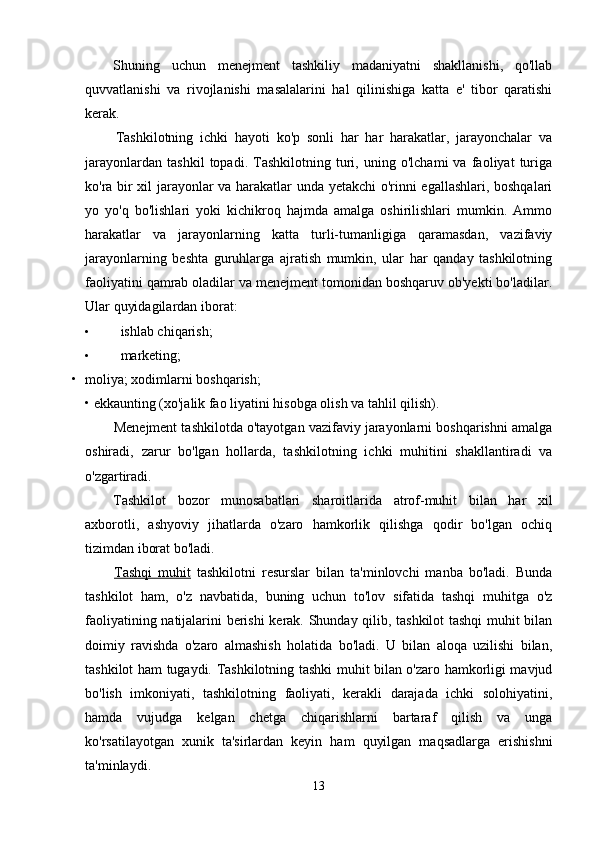 Shuning   uchun   menejment   tashkiliy   madaniyatni   shakllanishi,   qo'llab
quvvatlanishi   va   rivojlanishi   masalalarini   hal   qilinishiga   katta   e'   tibor   qaratishi
kerak.
Tashkilotning   ichki   hayoti   ko'p   sonli   har   har   harakatlar,   jarayonchalar   va
jarayonlardan   tashkil   topadi.   Tashkilotning   turi,   uning   o'lchami   va   faoliyat   turiga
ko'ra bir xil jarayonlar va harakatlar unda yetakchi o'rinni egallashlari, boshqalari
yo   yo'q   bo'lishlari   yoki   kichikroq   hajmda   amalga   oshirilishlari   mumkin.   Ammo
harakatlar   va   jarayonlarning   katta   turli-tumanligiga   qaramasdan,   vazifaviy
jarayonlarning   beshta   guruhlarga   ajratish   mumkin,   ular   har   qanday   tashkilotning
faoliyatini qamrab oladilar va menejment tomonidan boshqaruv ob'yekti bo'ladilar.
Ular quyidagilardan iborat:
• ishlab chiqarish;
• marketing;
• moliya; xodimlarni boshqarish;
• ekkaunting (xo'jalik fao liyatini hisobga olish va tahlil qilish).
Menejment tashkilotda o'tayotgan vazifaviy jarayonlarni boshqarishni amalga
oshiradi,   zarur   bo'lgan   hollarda,   tashkilotning   ichki   muhitini   shakllantiradi   va
o'zgartiradi.
Tashkilot   bozor   munosabatlari   sharoitlarida   atrof-muhit   bilan   har   xil
axborotli,   ashyoviy   jihatlarda   o'zaro   hamkorlik   qilishga   qodir   bo'lgan   ochiq
tizimdan iborat bo'ladi.
Tashqi   muhit   tashkilotni   resurslar   bilan   ta'minlovchi   manba   bo'ladi.   Bunda
tashkilot   ham,   o'z   navbatida,   buning   uchun   to'lov   sifatida   tashqi   muhitga   o'z
faoliyatining natijalarini berishi kerak. Shunday qilib, tashkilot tashqi muhit bilan
doimiy   ravishda   o'zaro   almashish   holatida   bo'ladi.   U   bilan   aloqa   uzilishi   bilan,
tashkilot ham tugaydi. Tashkilotning tashki muhit bilan o'zaro hamkorligi mavjud
bo'lish   imkoniyati,   tashkilotning   faoliyati,   kerakli   darajada   ichki   solohiyatini,
hamda   vujudga   kelgan   chetga   chiqarishlarni   bartaraf   qilish   va   unga
ko'rsatilayotgan   xunik   ta'sirlardan   keyin   ham   quyilgan   maqsadlarga   erishishni
ta'minlaydi.
13 