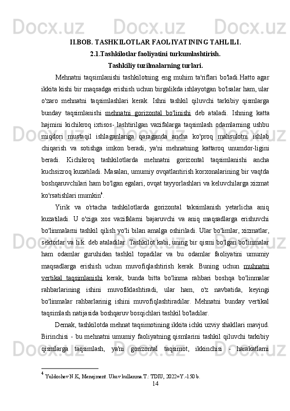 II.BOB.   TASHKILOTLAR FAOLIYATINING TAHLILI.
2.1.Tashkilotlar faoliyatini turkumlashtirish. 
Tashkiliy tuzilmalarning turlari.
Mehnatni   taqsimlanishi   tashkilotning   eng   muhim   ta'riflari   bo'ladi.Hatto   agar
ikkita kishi bir maqsadga erishish uchun birgalikda ishlayotgan bo'lsalar ham, ular
o'zaro   mehnatni   taqsimlashlari   kerak.   Ishni   tashkil   qiluvchi   tarkibiy   qismlarga
bunday   taqsimlanishi   mehnatni   gorizontal   bo'linishi   deb   ataladi.   Ishning   katta
hajmini   kichikroq   ixtisos-   lashtirilgan   vazifalarga   taqsimlash   odamlarning   ushbu
miqdori   mustaqil   ishlaganlariga   qaraganda   ancha   ko'proq   mahsulotni   ishlab
chiqarish   va   sotishga   imkon   beradi,   ya'ni   mehnatning   kattaroq   unumdor-ligini
beradi.   Kichikroq   tashkilotlarda   mehnatni   gorizontal   taqsimlanishi   ancha
kuchsizroq kuzatiladi. Masalan, umumiy ovqatlantirish korxonalarining bir vaqtda
boshqaruvchilari ham bo'lgan egalari, ovqat tayyorlashlari va keluvchilarga xizmat
ko'rsatishlari mumkin 4
.
Yirik   va   o'rtacha   tashkilotlarda   gorizontal   taksimlanish   yetarlicha   aniq
kuzatiladi.   U   o'ziga   xos   vazifalarni   bajaruvchi   va   aniq   maqsadlarga   erishuvchi
bo'linmalarni tashkil qilish yo'li bilan amalga oshiriladi. Ular bo'limlar, xizmatlar,
sektorlar va h.k. deb ataladilar. Tashkilot kabi, uning bir qismi bo'lgan bo'linmalar
ham   odamlar   guruhidan   tashkil   topadilar   va   bu   odamlar   faoliyatini   umumiy
maqsadlarga   erishish   uchun   muvofiqlashtirish   kerak.   Buning   uchun   muhnatni
vertikal   taqsimlanishi   kerak,   bunda   bitta   bo'linma   rahbari   boshqa   bo'linmalar
rahbarlarining   ishini   muvofiklashtiradi,   ular   ham,   o'z   navbatida,   keyingi
bo'linmalar   rahbarlarinig   ishini   muvofiqlashtiradilar.   Mehnatni   bunday   vertikal
taqsimlash natijasida boshqaruv bosqichlari tashkil bo'ladilar.
Demak, tashkilotda mehnat taqsimotining ikkita ichki uzviy shakllari mavjud.
Birinchisi  - bu mehnatni  umumiy faoliyatning qismlarini tashkil  qiluvchi  tarkibiy
qismlarga   taqsimlash,   ya'ni   gorizontal   taqsimot,   ikkinchisi   -   harakatlarni
4
  Yuldoshev N.K, Menejment. Ukuv kullanma.T.: TDIU, 2022=Y.-150 b.
14 