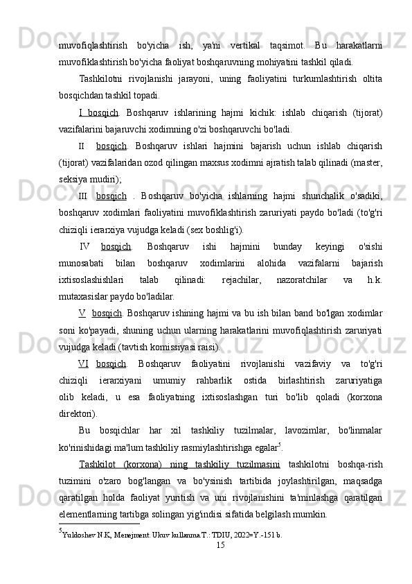 muvofiqlashtirish   bo'yicha   ish,   ya'ni   vertikal   taqsimot.   Bu   harakatlarni
muvofiklashtirish bo'yicha faoliyat boshqaruvning mohiyatini tashkil qiladi.
Tashkilotni   rivojlanishi   jarayoni,   uning   faoliyatini   turkumlashtirish   oltita
bosqichdan tashkil topadi.
I   bosqich .   Boshqaruv   ishlarining   hajmi   kichik:   ishlab   chiqarish   (tijorat)
vazifalarini bajaruvchi xodimning o'zi boshqaruvchi bo'ladi.
II bosqich    .   Boshqaruv   ishlari   hajmini   bajarish   uchun   ishlab   chiqarish
(tijorat) vazifalaridan ozod qilingan maxsus xodimni ajratish talab qilinadi (master,
seksiya mudiri);
III bosqich      .   Boshqaruv   bo'yicha   ishlarning   hajmi   shunchalik   o'sadiki,
boshqaruv   xodimlari   faoliyatini   muvofiklashtirish   zaruriyati   paydo   bo'ladi   (to'g'ri
chiziqli ierarxiya vujudga keladi (sex boshlig'i).
IV bosqich .   Boshqaruv   ishi   hajmini   bunday   keyingi   o'sishi
munosabati   bilan   boshqaruv   xodimlarini   alohida   vazifalarni   bajarish
ixtisoslashishlari   talab   qilinadi:   rejachilar,   nazoratchilar   va   h.k.
mutaxasislar paydo bo'ladilar.
V bosqich .   Boshqaruv ishining hajmi va bu ish bilan band bo'lgan xodimlar
soni   ko'payadi,   shuning   uchun   ularning   harakatlarini   muvofiqlashtirish   zaruriyati
vujudga keladi (tavtish komissiyasi raisi).
VI bosqich .   Boshqaruv   faoliyatini   rivojlanishi   vazifaviy   va   to'g'ri
chiziqli   ierarxiyani   umumiy   rahbarlik   ostida   birlashtirish   zaruriyatiga
olib   keladi,   u   esa   faoliyatning   ixtisoslashgan   turi   bo'lib   qoladi   (korxona
direktori).
Bu   bosqichlar   har   xil   tashkiliy   tuzilmalar,   lavozimlar,   bo'linmalar
ko'rinishidagi ma'lum tashkiliy rasmiylashtirishga egalar 5
.
Tashkilot   (korxona)   ning   tashkiliy   tuzilmasini   tashkilotni   boshqa-rish
tuzimini   o'zaro   bog'langan   va   bo'ysinish   tartibida   joylashtirilgan,   maqsadga
qaratilgan   holda   faoliyat   yuritish   va   uni   rivojlanishini   ta'minlashga   qaratilgan
elementlarning tartibga solingan yig'indisi sifatida belgilash mumkin.
5
Yuldoshev N.K, Menejment. Ukuv kullanma.T.: TDIU, 2022=Y.-151 b. 
15 