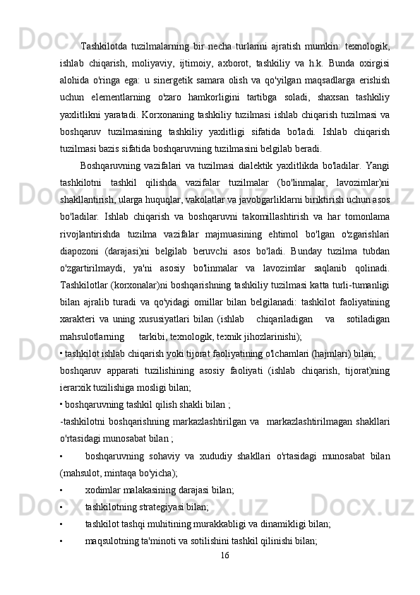 Tashkilotda   tuzilmalarning   bir   necha   turlarini   ajratish   mumkin:   texnologik,
ishlab   chiqarish,   moliyaviy,   ijtimoiy,   axborot,   tashkiliy   va   h.k.   Bunda   oxirgisi
alohida   o'ringa   ega:   u   sinergetik   samara   olish   va   qo'yilgan   maqsadlarga   erishish
uchun   elementlarning   o'zaro   hamkorligini   tartibga   soladi,   shaxsan   tashkiliy
yaxlitlikni  yaratadi. Korxonaning tashkiliy tuzilmasi  ishlab chiqarish tuzilmasi  va
boshqaruv   tuzilmasining   tashkiliy   yaxlitligi   sifatida   bo'ladi.   Ishlab   chiqarish
tuzilmasi bazis sifatida boshqaruvning tuzilmasini belgilab beradi.
Boshqaruvning   vazifalari   va   tuzilmasi   dialektik   yaxlitlikda   bo'ladilar.   Yangi
tashkilotni   tashkil   qilishda   vazifalar   tuzilmalar   (bo'linmalar,   lavozimlar)ni
shakllantirish, ularga huquqlar, vakolatlar va javobgarliklarni biriktirish uchun asos
bo'ladilar.   Ishlab   chiqarish   va   boshqaruvni   takomillashtirish   va   har   tomonlama
rivojlantirishda   tuzilma   vazifalar   majmuasining   ehtimol   bo'lgan   o'zgarishlari
diapozoni   (darajasi)ni   belgilab   beruvchi   asos   bo'ladi.   Bunday   tuzilma   tubdan
o'zgartirilmaydi,   ya'ni   asosiy   bo'linmalar   va   lavozimlar   saqlanib   qolinadi.
Tashkilotlar (korxonalar)ni boshqarishning tashkiliy tuzilmasi katta turli-tumanligi
bilan   ajralib   turadi   va   qo'yidagi   omillar   bilan   belgilanadi:   tashkilot   faoliyatining
xarakteri   va   uning   xususiyatlari   bilan   (ishlab       chiqariladigan       va       sotiladigan
mahsulotlarning      tarkibi, texnologik, texnik jihozlarinishi);
• tashkilot ishlab chiqarish yoki tijorat faoliyatining o'lchamlari (hajmlari) bilan;
boshqaruv   apparati   tuzilishining   asosiy   faoliyati   (ishlab   chiqarish,   tijorat)ning
ierarxik tuzilishiga mosligi bilan;
• boshqaruvning tashkil qilish shakli bilan ;
-tashkilotni   boshqarishning   markazlashtirilgan   va     markazlashtirilmagan   shakllari
o'rtasidagi munosabat bilan ;
• boshqaruvning   sohaviy   va   xududiy   shakllari   o'rtasidagi   munosabat   bilan
(mahsulot, mintaqa bo'yicha);
• xodimlar malakasining darajasi bilan;
• tashkilotning strategiyasi bilan;
• tashkilot tashqi muhitining murakkabligi va dinamikligi bilan;
• maqsulotning ta'minoti va sotilishini tashkil qilinishi bilan;
16 