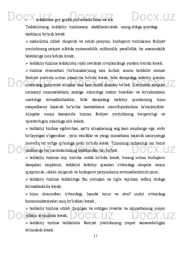• tashkilotni geo grafik joyl ashishi bilan va h.k.
Tashkilotning   tashkiliy   tuzilmasini   shakllantirishda   uning oldiga quyidagi 
talablarni ko'yish kerak:
 mahsulotni   ishlab   chiqarish   va   sotish   jarayoni,   boshqaruv   tuzilmasini   faoliyat
yuritishining natijasi sifatida mutanosiblik, uzliksizlik, parallellik, bir maromdalik
talablariga mos kelishi kerak;
 tashkiliy tuzilma tashkilotni rejali ravishda rivojlanishiga yordam berishi kerak;
 tuzilma   elementlari   (bo'linmalar)ning   soni   kichik,   ammo   tashkilot   normal
faoliyat   yuritishi  uchun  yetarlicha bo'lishi  kerak,  bitta darajadagi   tarkibiy  qismlar
o'rtasidagi gorizontal aloqalar soni ham xuddi shunday bo'ladi. Gorizontal aloqalar
norasmiy   munosabatlarni   amalga   oshirishga   imkon   beradilar   va   ko'nikmalarni
uzatishga   ko'maklashadilar,   bitta   darajadagi   tarkibiy   qismlarning   tizim
maqsadlarini   bajarish   bo'yicha   harakatlarini   muvofiqlashishini   ta'minlaydilar.
Aloqalar   sonini   kamayishi   tizimni   faoliyat   yuritishining   berqarorligi   va
operativligini oshishiga olib keladi;
 tashkiliy  tuzilma  egiluvchan,  qat'iy   aloqalarning  eng  kam   miqdoriga  ega,   sodir
bo'layotgan o'zgarishlar , ya'ni vazifalar va yangi xizmatlarni bajarish zaruriyatiga
muvofiq tez yo'lga qo'yishga qodir bo'lishi kerak. Tizimning ixchamligi uni bozor
talablariga tez moslashishining talablaridan biri bo'ladi:
 tashkiliy   tuzilma   iloji   boricha   sodda   bo'lishi   kerak,   buning   uchun   boshqaruv
darajalari   miqdorini,   tashkilot   tarkibiy   qismlari   o'rtasidagi   aloqalar   sonini
qisqartirish, ishlab chiqarish va boshqaruv jarayonlarini avtomatlashtirish zarur;
 tashkiliy   tuzilma   tashkilotga   fan   yutuqlari   va   ilg'or   tajribani   tadbiq   etishga
ko'maklashishi kerak;
 tizim   elementlari   o'rtasidagi,   hamda   tizim   va   atrof   muhit   o'rtasidagi
kommunikatsiyalar aniq bo'lishlari kerak ;
 tashkiliy   tuzilma   ishlab   chiqilgan   va   sotilgan   tovarlar   va   xizmatlarning   yuqori
sifatini ta'minlashi kerak;
 tashkiliy   tizilma   tashkilotni   faoliyat   yuritishining   yuqori   samaradorligini
ta'minlash kerak.
17