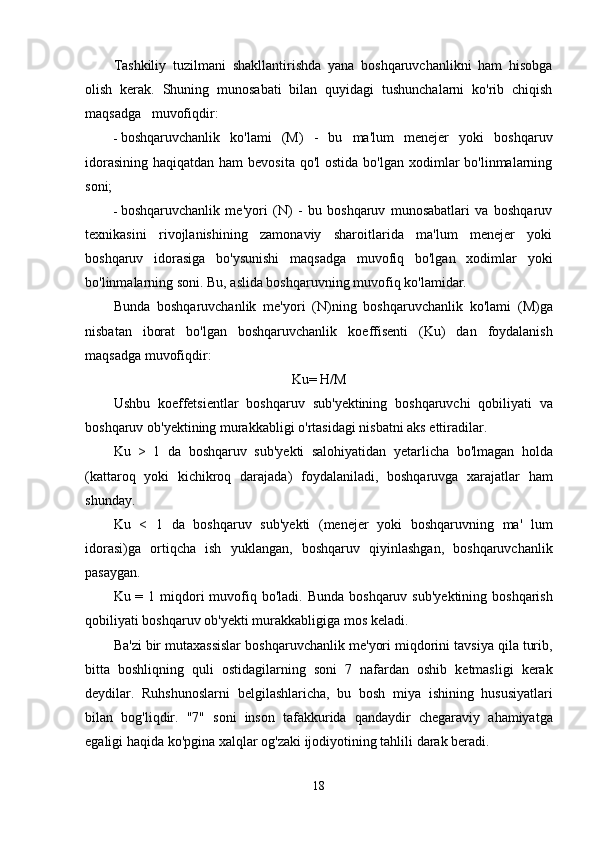 Tashkiliy   tuzilmani   shakllantirishda   yana   boshqaruvchanlikni   ham   hisobga
olish   kerak.   Shuning   munosabati   bilan   quyidagi   tushunchalarni   ko'rib   chiqish
maqsadga   muvofiqdir:
- boshqaruvchanlik   ko'lami   (M)   -   bu   ma'lum   menejer   yoki   boshqaruv
idorasining  haqiqatdan ham  bevosita  qo'l  ostida  bo'lgan xodimlar  bo'linmalarning
soni;
- boshqaruvchanlik   me'yori   (N)   -   bu   boshqaruv   munosabatlari   va   boshqaruv
texnikasini   rivojlanishining   zamonaviy   sharoitlarida   ma'lum   menejer   yoki
boshqaruv   idorasiga   bo'ysunishi   maqsadga   muvofiq   bo'lgan   xodimlar   yoki
bo'linmalarning soni. Bu, aslida boshqaruvning muvofiq ko'lamidar.
Bunda   boshqaruvchanlik   me ' yori   ( N ) ning   boshqaruvchanlik   ko ' lami   ( M ) ga
nisbatan   iborat   bo ' lgan   boshqaruvchanlik   koeffisenti   ( Ku )   dan   foydalanish
maqsadga   muvofiqdir :
Ku =  H / M
Ushbu   koeffetsientlar   boshqaruv   sub ' yektining   boshqaruvchi   qobiliyati   va
boshqaruv   ob ' yektining   murakkabligi   o ' rtasidagi   nisbatni   aks   ettiradilar .
Ku   >   1   da   boshqaruv   sub ' yekti   salohiyatidan   yetarlicha   bo ' lmagan   holda
( kattaroq   yoki   kichikroq   darajada )   foydalaniladi ,   boshqaruvga   xarajatlar   ham
shunday .
Ku   <   1   da   boshqaruv   sub ' yekti   ( menejer   yoki   boshqaruvning   ma '   lum
idorasi ) ga   ortiqcha   ish   yuklangan ,   boshqaruv   qiyinlashgan ,   boshqaruvchanlik
pasaygan .
Ku   = 1   miqdori   muvofiq   bo ' ladi .   Bunda   boshqaruv   sub ' yektining   boshqarish
qobiliyati   boshqaruv   ob ' yekti   murakkabligiga   mos   keladi .
Ba ' zi   bir   mutaxassislar   boshqaruvchanlik   me ' yori   miqdorini   tavsiya   qila   turib ,
bitta   boshliqning   quli   ostidagilarning   soni   7   nafardan   oshib   ketmasligi   kerak
deydilar .   Ruhshunoslarni   belgilashlaricha ,   bu   bosh   miya   ishining   hususiyatlari
bilan   bog ' liqdir .   "7"   soni   inson   tafakkurida   qandaydir   chegaraviy   ahamiyatga
egaligi   haqida   ko ' pgina   xalqlar   og ' zaki   ijodiyotining   tahlili   darak   beradi .
18