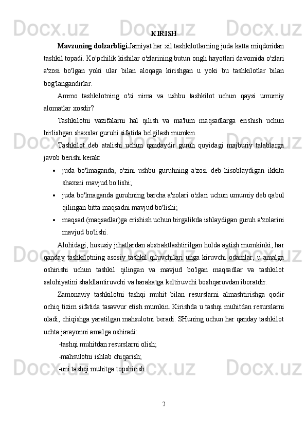 KIRISH
Mavzuning dolzarbligi. Jamiyat har xil tashkilotlarning juda katta miqdoridan
tashkil topadi. Ko'pchilik kishilar o'zlarining butun ongli hayotlari davomida o'zlari
a'zosi   bo'lgan   yoki   ular   bilan   aloqaga   kirishgan   u   yoki   bu   tashkilotlar   bilan
bog'langandirlar.
Ammo   tashkilotning   o'zi   nima   va   ushbu   tashkilot   uchun   qaysi   umumiy
alomatlar xosdir?
Tashkilotni   vazifalarni   hal   qilish   va   ma'lum   maqsadlarga   erishish   uchun
birlishgan shaxslar guruhi sifatida belgilash mumkin.
Tashkilot   deb   atalishi   uchun   qandaydir   guruh   quyidagi   majburiy   talablarga
javob berishi kerak:
 juda   bo'lmaganda,   o'zini   ushbu   guruhning   a'zosi   deb   hisoblaydigan   ikkita
shaxsni mavjud bo'lishi;
 juda bo'lmaganda guruhning barcha a'zolari o'zlari uchun umumiy deb qabul
qilingan bitta maqsadni mavjud bo'lishi;
 maqsad (maqsadlar)ga erishish uchun birgalikda ishlaydigan guruh a'zolarini
mavjud bo'lishi.
Alohidagi, hususiy jihatlardan abstraktlashtirilgan holda aytish mumkinki, har
qanday   tashkilotning   asosiy   tashkil   qiluvchilari   unga   kiruvchi   odamlar,   u   amalga
oshirishi   uchun   tashkil   qilingan   va   mavjud   bo'lgan   maqsadlar   va   tashkilot
salohiyatini shakllantiruvchi va harakatga keltiruvchi boshqaruvdan iboratdir.
Zamonaviy   tashkilotni   tashqi   muhit   bilan   resurslarni   almashtirishga   qodir
ochiq tizim sifatida tasavvur etish mumkin. Kirishda u tashqi muhitdan resurslarni
oladi, chiqishga yaratilgan mahsulotni beradi. SHuning uchun har qanday tashkilot
uchta jarayonni amalga oshiradi:
-tashqi muhitdan resurslarni olish; 
-mahsulotni ishlab chiqarish; 
-uni tashqi muhitga topshirish.
2 