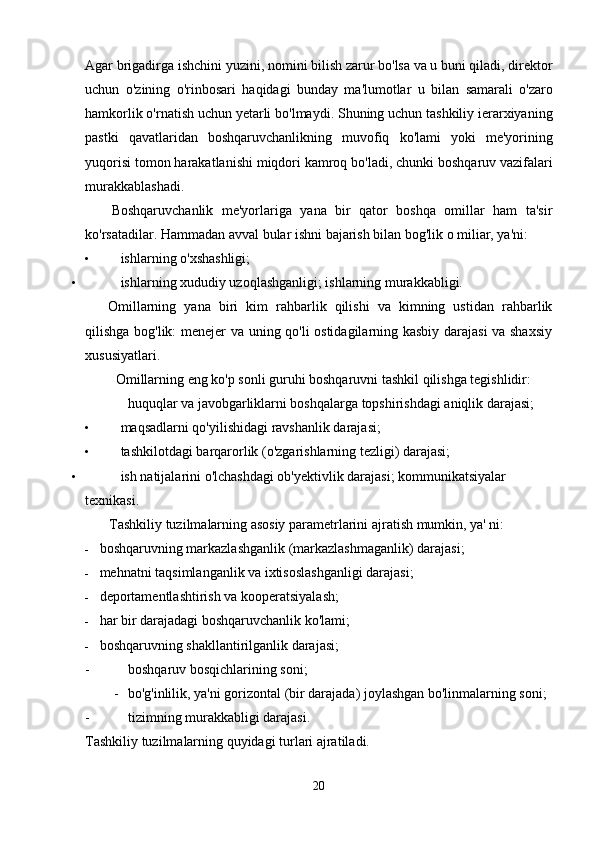 Agar   brigadirga   ishchini   yuzini ,  nomini   bilish   zarur   bo ' lsa   va   u   buni   qiladi ,  direktor
uchun   o ' zining   o ' rinbosari   haqidagi   bunday   ma ' lumotlar   u   bilan   samarali   o ' zaro
hamkorlik   o ' rnatish   uchun   yetarli   bo ' lmaydi .  Shuning   uchun   tashkiliy   ierarxiyaning
pastki   qavatlaridan   boshqaruvchanlikning   muvofiq   ko ' lami   yoki   me ' yorining
yuqorisi   tomon   harakatlanishi   miqdori   kamroq   bo ' ladi ,  chunki   boshqaruv   vazifalari
murakkablashadi .
Boshqaruvchanlik   me'yorlariga   yana   bir   qator   boshqa   omillar   ham   ta'sir
ko'rsatadilar. Hammadan avval bular ishni bajarish bilan bog'lik o miliar, ya'ni:
• ishlarning o'xshashligi;
• ishlarning xududiy uzoqlashganligi; ishlarning murakkabligi.
Omillarning   yana   biri   kim   rahbarlik   qilishi   va   kimning   ustidan   rahbarlik
qilishga bog'lik: menejer va uning qo'li ostidagilarning kasbiy darajasi va shaxsiy
xususiyatlari.
Omillarning eng ko'p sonli guruhi boshqaruvni tashkil qilishga tegishlidir:
huquqlar va javobgarliklarni boshqalarga topshirishdagi aniqlik darajasi;
• maqsadlarni qo'yilishidagi ravshanlik darajasi;
• tashkilotdagi barqarorlik (o'zgarishlarning tezligi) darajasi;
• ish natijalarini o'lchashdagi ob'yektivlik darajasi; kommunikatsiyalar 
texnikasi.
Tashkiliy tuzilmalarning asosiy parametrlarini ajratish mumkin, ya' ni:
- boshqaruvning markazlashganlik (markazlashmaganlik) darajasi;
- mehnatni taqsimlanganlik va ixtisoslashganligi darajasi;
- deportamentlashtirish va kooperatsiyalash;
- har bir darajadagi boshqaruvchanlik ko'lami;
- boshqaruvning shakllantirilganlik darajasi;
- boshqaruv bosqichlarining soni;
- bo'g'inlilik, ya'ni gorizontal (bir darajada) joylashgan bo'linmalarning soni;
- tizimning murakkabligi darajasi.
Tashkiliy tuzilmalarning quyidagi turlari ajratiladi.
20