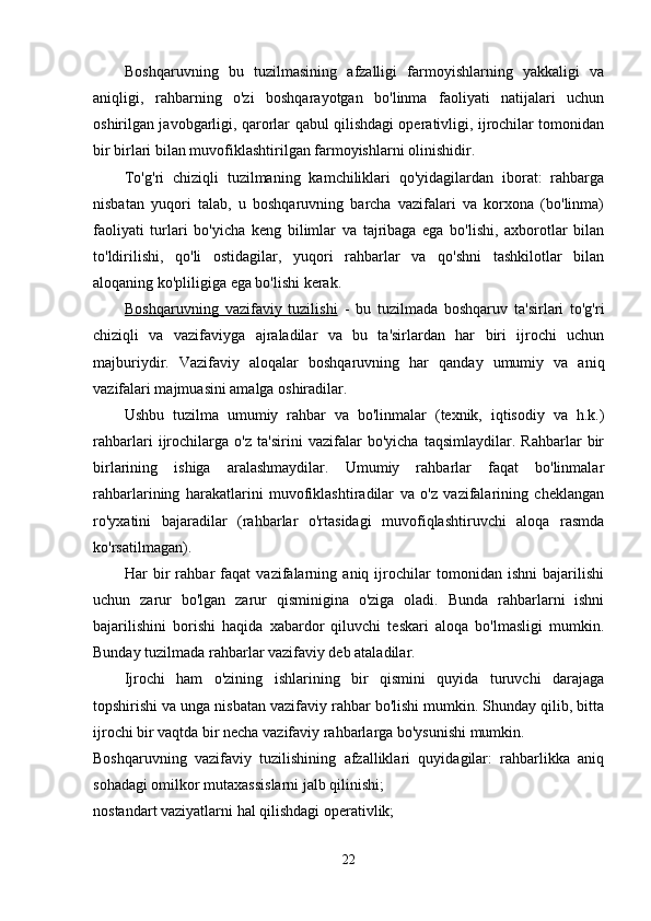 Boshqaruvning   bu   tuzilmasining   afzalligi   farmoyishlarning   yakkaligi   va
aniqligi,   rahbarning   o'zi   boshqarayotgan   bo'linma   faoliyati   natijalari   uchun
oshirilgan javobgarligi, qarorlar qabul qilishdagi operativligi, ijrochilar tomonidan
bir birlari bilan muvofiklashtirilgan farmoyishlarni olinishidir.
To'g'ri   chiziqli   tuzilmaning   kamchiliklari   qo'yidagilardan   iborat:   rahbarga
nisbatan   yuqori   talab,   u   boshqaruvning   barcha   vazifalari   va   korxona   (bo'linma)
faoliyati   turlari   bo'yicha   keng   bilimlar   va   tajribaga   ega   bo'lishi,   axborotlar   bilan
to'ldirilishi,   qo'li   ostidagilar,   yuqori   rahbarlar   va   qo'shni   tashkilotlar   bilan
aloqaning ko'pliligiga ega bo'lishi kerak.
Boshqaruvning   vazifaviy   tuzilishi   -   bu   tuzilmada   boshqaruv   ta'sirlari   to'g'ri
chiziqli   va   vazifaviyga   ajraladilar   va   bu   ta'sirlardan   har   biri   ijrochi   uchun
majburiydir.   Vazifaviy   aloqalar   boshqaruvning   har   qanday   umumiy   va   aniq
vazifalari majmuasini amalga oshiradilar.
Ushbu   tuzilma   umumiy   rahbar   va   bo'linmalar   (texnik,   iqtisodiy   va   h.k.)
rahbarlari   ijrochilarga   o'z   ta'sirini   vazifalar   bo'yicha   taqsimlaydilar.   Rahbarlar   bir
birlarining   ishiga   aralashmaydilar.   Umumiy   rahbarlar   faqat   bo'linmalar
rahbarlarining   harakatlarini   muvofiklashtiradilar   va   o'z   vazifalarining   cheklangan
ro'yxatini   bajaradilar   (rahbarlar   o'rtasidagi   muvofiqlashtiruvchi   aloqa   rasmda
ko'rsatilmagan).
Har   bir   rahbar   faqat   vazifalarning   aniq   ijrochilar   tomonidan   ishni   bajarilishi
uchun   zarur   bo'lgan   zarur   qisminigina   o'ziga   oladi.   Bunda   rahbarlarni   ishni
bajarilishini   borishi   haqida   xabardor   qiluvchi   teskari   aloqa   bo'lmasligi   mumkin.
Bunday tuzilmada rahbarlar vazifaviy deb ataladilar.
Ijrochi   ham   o'zining   ishlarining   bir   qismini   quyida   turuvchi   darajaga
topshirishi va unga nisbatan vazifaviy rahbar bo'lishi mumkin. Shunday qilib, bitta
ijrochi bir vaqtda bir necha vazifaviy rahbarlarga bo'ysunishi mumkin.
Boshqaruvning   vazifaviy   tuzilishining   afzalliklari   quyidagilar:   rahbarlikka   aniq
sohadagi omilkor mutaxassislarni jalb qilinishi;
nostandart vaziyatlarni hal qilishdagi operativlik;
22 