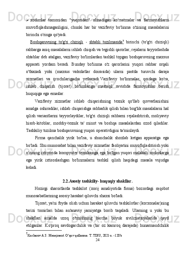  xodimlar   tomonidan   "yuqoridan"   olinadigan   ko'rsatmalar   va   farmoyishlarni
muvofiqlashmaganligini,   chunki   har   bir   vazifaviy   bo'linma   o'zining   masalalarini
birinchi o'ringa qo'yadi.
Boshqaruvning   to'g'ri   chiziqli   -   shtabli   tuzilmasida    7
     birinchi   (to'g'ri   chiziqli)
rahbarga aniq masalalarni ishlab chiqish va tegishli qarorlar, rejalarni tayyorlashda
shtablar deb atalgan, vazifaviy bo'limlardan tashkil topgan boshqaruvning maxsus
apparati   yordam   beradi.   Bunday   bo'linma   o'z   qarorlarini   yuqori   rahbar   orqali
o'tkazadi   yoki   (maxsus   vakolatlar   doirasida)   ularni   pastda   turuvchi   daraja
xizmatlari   va   ijrochilarigacha   yetkazadi.Vazifaviy   bo'linmalar,   qoidaga   ko'ra,
ishlab   chiqarish   (tijorat)   bo'limlariga   mastaqil   ravishda   farmoyishlar   berish
huquqiga ega emaslar.
Vazifaviy   xizmatlar   ishlab   chiqarishning   texnik   qo'llab   quvvatlanishini
amalga oshiradilar, ishlab chiqarishga rahbarlik qilish bilan bog'lik masalalarni hal
qilish variantlarini tayyorlaydilar, to'g'ri chiziqli rahbarni rejalashtirish, moliyaviy
hisob-kitoblar,   moddiy-texnik   ta'   minot   va   boshqa   masalalardan   ozod   qiladilar.
Tashkiliy tuzilma boshqaruvning yuqori operativligini ta'minlaydi.
Firma   qanchalik   yirik   bo'lsa,   u   shunchalik   shoxlab   ketgan   apparatga   ega
bo'ladi. Shu munosabat bilan vazifaviy xizmatlar faoliyatini muvofiqlashtirish yoki
o'zining ixtiyorida kompyuter texnikasiga ega bo'lgan yuqori malakali xodimlarga
ega   yirik   ixtisoslashgan   bo'linmalarni   tashkil   qilish   haqidagi   masala   vujudga
keladi.
2.2.Asosiy tashkiliy- huquqiy shakllar.
Hozirgi   sharoitlarda   tashkilot   (xorij   amaliyotida   firma)   bozordagi   raqobot
munosabatlarining asosiy harakat qiluvchi shaxsi bo'ladi.
Tijorat, ya'ni foyda olish uchun harakat qiluvchi tashkilotlar (korxonalar)ning
tarixi   tomirlari   bilan   an'anaviy   jamiyatga   borib   taqaladi.   Ularning   u   yoki   bu
shakllari   amalda   uzoq   o'tmishning   barcha   buyuk   siviliziatsiyalarida   qayd
etilganlar.   Ko'proq   savdogarchilik   va   (bir   oz   kamroq   darajada)   hunarmandchilik
7
Kucharov A.S. Menejment. O’quv qollanma.  T..TDIU, 2021 u. -120 b
24 