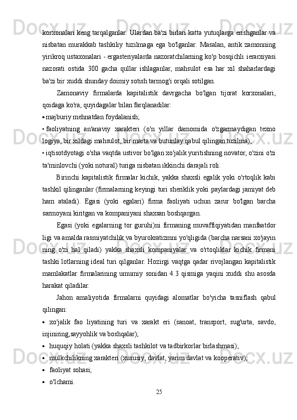 korxonalari keng tarqalganlar. Ulardan ba'zi birlari katta yutuqlarga erishganlar va
nisbatan   murakkab   tashkiliy   tuzilmaga   ega   bo'lganlar.   Masalan,   antik   zamonning
yirikroq ustaxonalari - ergasteriyalarda nazoratchilarning ko'p bosqichli  ierarxiyasi
nazorati   ostida   300   gacha   qullar   ishlaganlar,   mahsulot   esa   har   xil   shaharlardagi
ba'zi bir xuddi shunday doimiy sotish tarmog'i orqali sotilgan.
Zamonaviy   firmalarda   kapitalistik   davrgacha   bo'lgan   tijorat   korxonalari,
qoidaga ko'ra, quyidagalar bilan farqlanadilar:
 majburiy mehnatdan foydalanish;
• faoliyatning   an'anaviy   xarakteri   (o'n   yillar   damomida   o'zgarmaydigan   texno
logiya, bir xildagi mahsulot, bir marta va butunlay qabul qilingan tuzilma);
• iqtisotdyotagi o'sha vaqtda ustivor bo'lgan xo'jalik yuritishning novator, o'zini o'zi
ta'minlovchi (yoki notural) turiga nisbatan ikkinchi darajali roli.
Birinchi   kapitalistik   firmalar   kichik,   yakka   shaxsli   egalik   yoki   o'rtoqlik  kabi
tashkil qilinganlar (firmalarning keyingi turi sheriklik yoki paylardagi jamiyat deb
ham   ataladi).   Egasi   (yoki   egalari)   firma   faoliyati   uchun   zarur   bo'lgan   barcha
sarmoyani kiritgan va kompaniyani shaxsan boshqargan.
Egasi   (yoki   egalarning   tor   guruhi)ni   firmaning   muvaffiqiyatidan   manfaatdor
ligi va amalda rasmiyatchilik va byurokratizmni yo'qligida (barcha narsani xo'jayin
ning   o'zi   hal   qiladi)   yakka   shaxsli   kompaniyalar   va   o'rtoqliklar   kichik   firmani
tashki lotlarning ideal turi qilganlar. Hozirgi vaqtga qadar rivojlangan kapitalistik
mamlakatlar   firmalarining   umumiy   sonidan   4.3   qismiga   yaqini   xuddi   shu   asosda
harakat qiladilar.
Jahon   amaliyotida   firmalarni   quyidagi   alomatlar   bo'yicha   tasniflash   qabul
qilingan:
 xo'jalik   fao   liyatining   turi   va   xarakt   eri   (sanoat,   transport,   sug'urta,   savdo,
injiniring,sayyohlik va boshqalar);
 huquqiy holati (yakka shaxsli tashkilot va tadbirkorlar birlashmasi);
 mulkchilikning xarakteri (xususiy, davlat, yarim davlat va kooperativ);
 faoliyat sohasi;
 o'lchami.
25 