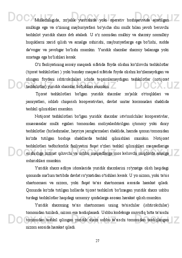 Mulkchiligida,   xo'jalik   yuritishida   yoki   operativ   boshqaruvida   ajratilgan
mulkiga   ega   va   o'zining   majburiyatlari   bo'yicha   shu   mulk   bilan   javob   beruvchi
tashkilot   yuridik   shaxs   deb   ataladi.   U   o'z   nomidan   mulkiy   va   shaxsiy   nomulkiy
huquklarni   xarid   qilish   va   amalga   oshirishi,   majburiyatlarga   ega   bo'lishi,   sudda
da'vogar   va   javobgar   bo'lishi   mumkin.   Yuridik   shaxslar   shaxsiy   balansga   yoki
smetaga ega bo'lishlari kerak.
O'z faoliyatining asosiy maqsadi sifatida foyda olishni ko'zlovchi tashkilotlar
(tijorat tashkilotlari ) yoki bunday maqsad sifatida foyda olishni ko'zlamaydigan va
olingan   foydani   ishtirokchilari   ichida   taqsimlamaydigan   tashkilotlar   (notijorat
tashkilotlar) yuridik shaxslar bo'lishlari mumkin.
Tijorat   tashkilotlari   bo'lgan   yuridik   shaxslar   xo'jalik   o'rtoqliklari   va
jamiyatlari,   ishlab   chiqarish   kooperativlari,   davlat   unitar   korxonalari   shaklida
tashkil qilinishlari mumkin.
Notijorat   tashkilotlari   bo'lgan   yuridik   shaxslar   iste'molchilar   kooperativlar,
muassasalar   mulk   egalari   tomonidan   moliyalashtirilgan   ijtimoiy   yoki   diniy
tashkilotlar (birlashmalar, hayriya jamg'armalari shaklida, hamda qonun tomonidan
ko'zda   tutilgan   boshqa   shakllarda   tashkil   qilinishlari   mumkin.   Notijorat
tashkilotlari   tadbirkorlik   faoliyatini   faqat   o'zlari   tashkil   qilinishlari   maqsadlariga
erishishga  xizmat  qiluvchi  va ushbu maqsadlarga mos keluvchi miqdorda amalga
oshirishlari mumkin.
Yuridik   shaxs   adliya   idoralarida   yuridik   shaxslarini   ro'yxatga   olish   haqidagi
qonunda ma'lum tartibda davlat ro'yxatidan o'tishlari kerak. U yo nizom, yoki ta'sis
shartnomasi   va   nizom,   yoki   faqat   ta'sis   shartnomasi   asosida   harakat   qiladi.
Qonunda ko'zda tutilgan hollarda tijorat tashkiloti bo'lmagan yuridik shaxs ushbu
turdagi tashkilotlar haqidagi umumiy qoidalarga asosan harakat qilish mumkin.
Yuridik   shaxsning   ta'sis   shartnomasi   uning   ta'sischilar   (ishtirokchilar)
tomonidan tuziladi, nizom esa tasdiqlanadi. Ushbu kodeksga muvofiq bitta ta'sischi
tomonidan   tashkil   qilingan   yuridik   shaxs   ushbu   ta'sischi   tomonidan   tasdiqlangan
nizom asosida harakat qiladi.
27 