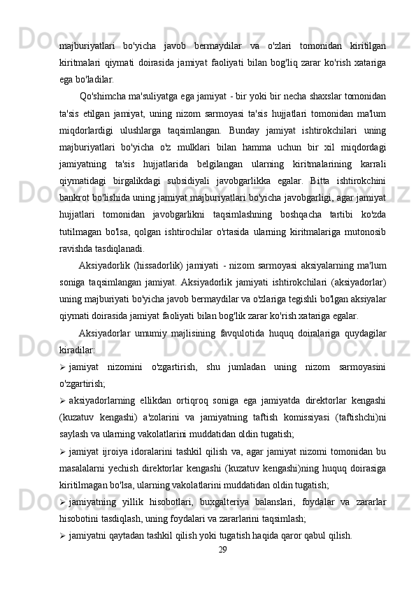 majburiyatlari   bo'yicha   javob   bermaydilar   va   o'zlari   tomonidan   kiritilgan
kiritmalari   qiymati   doirasida   jamiyat   faoliyati   bilan   bog'liq   zarar   ko'rish   xatariga
ega bo'ladilar.
Qo'shimcha ma'suliyatga ega jamiyat   - bir yoki bir necha shaxslar tomonidan
ta'sis   etilgan   jamiyat,   uning   nizom   sarmoyasi   ta'sis   hujjatlari   tomonidan   ma'lum
miqdorlardigi   ulushlarga   taqsimlangan.   Bunday   jamiyat   ishtirokchilari   uning
majburiyatlari   bo'yicha   o'z   mulklari   bilan   hamma   uchun   bir   xil   miqdordagi
jamiyatning   ta'sis   hujjatlarida   belgilangan   ularning   kiritmalarining   karrali
qiymatidagi   birgalikdagi   subsidiyali   javobgarlikka   egalar.   Bitta   ishtirokchini
bankrot bo'lishida uning jamiyat majburiyatlari bo'yicha javobgarligi, agar jamiyat
hujjatlari   tomonidan   javobgarlikni   taqsimlashning   boshqacha   tartibi   ko'zda
tutilmagan   bo'lsa,   qolgan   ishtirochilar   o'rtasida   ularning   kiritmalariga   mutonosib
ravishda tasdiqlanadi.
Aksiyadorlik   (hissadorlik)   jamiyati   -   nizom   sarmoyasi   aksiyalarning   ma'lum
soniga   taqsimlangan   jamiyat.   Aksiyadorlik   jamiyati   ishtirokchilari   (aksiyadorlar)
uning majburiyati bo'yicha javob bermaydilar va o'zlariga tegishli bo'lgan aksiyalar
qiymati doirasida jamiyat faoliyati bilan bog'lik zarar ko'rish xatariga egalar.
Aksiyadorlar   umumiy   majlisining   favqulotida   huquq   doiralariga   quydagilar
kiradilar:
 jamiyat   nizomini   o'zgartirish,   shu   jumladan   uning   nizom   sarmoyasini
o'zgartirish;
 aksiyadorlarning   ellikdan   ortiqroq   soniga   ega   jamiyatda   direktorlar   kengashi
(kuzatuv   kengashi)   a'zolarini   va   jamiyatning   taftish   komissiyasi   (taftishchi)ni
saylash va ularning vakolatlarini muddatidan oldin tugatish;
 jamiyat   ijroiya   idoralarini   tashkil   qilish   va,   agar   jamiyat   nizomi   tomonidan   bu
masalalarni   yechish   direktorlar   kengashi   (kuzatuv   kengashi)ning   huquq   doirasiga
kiritilmagan bo'lsa, ularning vakolatlarini muddatidan oldin tugatish;
 jamiyatning   yillik   hisobotlari,   buxgalteriya   balanslari,   foydalar   va   zararlar
hisobotini tasdiqlash, uning foydalari va zararlarini taqsimlash;
 jamiyatni qaytadan tashkil qilish yoki tugatish haqida qaror qabul qilish.
29 