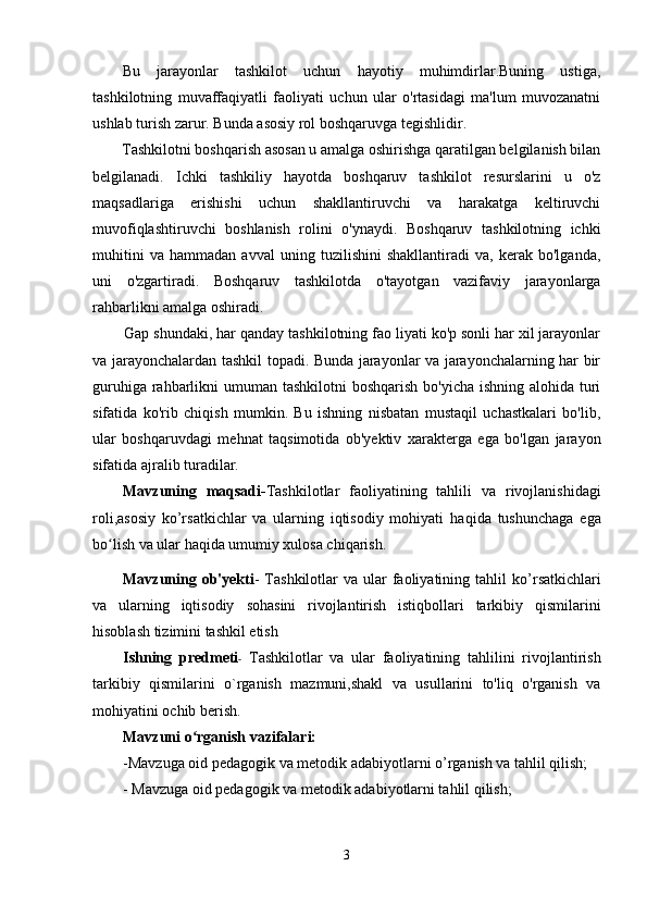 Bu   jarayonlar   tashkilot   uchun   hayotiy   muhimdirlar.Buning   ustiga,
tashkilotning   muvaffaqiyatli   faoliyati   uchun   ular   o'rtasidagi   ma'lum   muvozanatni
ushlab turish zarur. Bunda asosiy rol boshqaruvga tegishlidir.
Tashkilotni boshqarish asosan u amalga oshirishga qaratilgan belgilanish bilan
belgilanadi.   Ichki   tashkiliy   hayotda   boshqaruv   tashkilot   resurslarini   u   o'z
maqsadlariga   erishishi   uchun   shakllantiruvchi   va   harakatga   keltiruvchi
muvofiqlashtiruvchi   boshlanish   rolini   o'ynaydi.   Boshqaruv   tashkilotning   ichki
muhitini   va   hammadan   avval   uning   tuzilishini   shakllantiradi   va,   kerak   bo'lganda,
uni   o'zgartiradi.   Boshqaruv   tashkilotda   o'tayotgan   vazifaviy   jarayonlarga
rahbarlikni amalga oshiradi.
Gap shundaki, har qanday tashkilotning fao liyati ko'p sonli har xil jarayonlar
va jarayonchalardan tashkil topadi. Bunda jarayonlar va jarayonchalarning har bir
guruhiga rahbarlikni  umuman tashkilotni  boshqarish bo'yicha ishning alohida turi
sifatida   ko'rib   chiqish   mumkin.   Bu   ishning   nisbatan   mustaqil   uchastkalari   bo'lib,
ular   boshqaruvdagi   mehnat   taqsimotida   ob'yektiv   xarakterga   ega   bo'lgan   jarayon
sifatida ajralib turadilar.
Mavzuning   maqsadi - Tashkilotlar   faoliyatining   tahlili   va   rivojlanishidagi
roli ,asosiy   ko’rsatkichlar   va   ularning   iqtisodiy   mohiyati   haqida   tushunchaga   ega
bo lish va ular haqida umumiy xulosa chiqarish.ʻ
Mavzuning ob'yekti -   Tashkilotlar  va  ular  faoliyatining tahlil   ko’rsatkichlari
va   ularning   iqtisodiy   sohasini   rivojlantirish   istiqbollari   tarkibiy   qismilarini
hisoblash tizimini tashkil etish
Ishning   predmeti -   Tashkilotlar   va   ular   faoliyatining   tahlili ni   rivojlantirish
tarkibiy   qismilarini   o`rganish   mazmuni,shakl   va   usullarini   to'liq   o'rganish   va
mohiyatini ochib berish.
Mavzuni o rganish vazifalari:	
ʻ
-Mavzuga oid pedagogik va metodik adabiyotlarni o’rganish va tahlil qilish;
- Mavzuga oid pedagogik va metodik adabiyotlarni tahlil qilish;
3