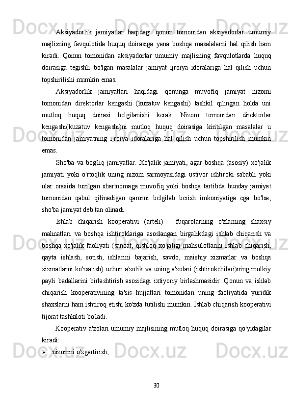 Aksiyadorlik   jamiyatlar   haqidagi   qonun   tomonidan   aksiyadorlar   umumiy
majlisning   favqulotida   huquq   doirasiga   yana   boshqa   masalalarni   hal   qilish   ham
kiradi.   Qonun   tomonidan   aksiyadorlar   umumiy   majlisning   favqulotlarda   huquq
doirasiga   tegishli   bo'lgan   masalalar   jamiyat   ijroiya   idoralariga   hal   qilish   uchun
topshirilishi mumkin emas.
Aksiyadorlik   jamiyatlari   haqidagi   qonunga   muvofiq   jamiyat   nizomi
tomonidan   direktorlar   kengashi   (kuzatuv   kengashi)   tashkil   qilingan   holda   uni
mutloq   huquq   doirasi   belgilanishi   kerak.   Nizom   tomonidan   direktorlar
kengashi(kuzatuv   kengashi)ni   mutloq   huquq   doirasiga   kiritilgan   masalalar   u
tomonidan   jamiyatning   ijroiya   idoralariga   hal   qilish   uchun   topshirilish   mumkin
emas.
Sho'ba   va   bog'liq   jamiyatlar.   Xo'jalik   jamiyati,   agar   boshqa   (asosiy)   xo'jalik
jamiyati   yoki   o'rtoqlik   uning   nizom   sarmoyasidagi   ustivor   ishtiroki   sababli   yoki
ular   orasida   tuzilgan   shartnomaga   muvofiq   yoki   boshqa   tartibda   bunday   jamiyat
tomonidan   qabul   qilinadigan   qarorni   belgilab   berish   imkoniyatiga   ega   bo'lsa,
sho'ba jamiyat deb tan olinadi.
Ishlab   chiqarish   kooperativi   (arteli)   -   fuqarolarning   o'zlarning   shaxsiy
mahnatlari   va   boshqa   ishtiroklariga   asoslangan   birgalikdagi   ishlab   chiqarish   va
boshqa   xo'jalik   faoliyati   (sanoat,   qishloq   xo'jaligi   mahsulotlarini   ishlab   chiqarish,
qayta   ishlash,   sotish,   ishlarini   bajarish,   savdo,   maishiy   xizmatlar   va   boshqa
xizmatlarni ko'rsatish) uchun a'zolik va uning a'zolari (ishtirokchilari)ning mulkiy
payli   badallarini   birlashtirish   asosidagi   ixtiyoriy   birlashmasidir.   Qonun   va   ishlab
chiqarish   kooperativining   ta'sis   hujjatlari   tomonidan   uning   faoliyatida   yuridik
shaxslarni ham ishtiroq etishi ko'zda tutilishi mumkin. Ishlab chiqarish kooperativi
tijorat tashkiloti bo'ladi.
Kooperativ a'zolari  umumiy majlisining mutloq huquq doirasiga qo'yidagilar
kiradi:
 nizomni o'zgartirish;
30 