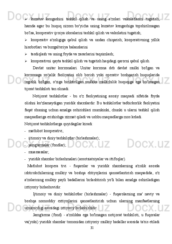  kuzatuv   kengashini   tashkil   qilish   va   uning   a'zolari   vakolatlarini   tugatish,
hamda   agar   bu   huquq   nizom   bo'yicha   uning   kuzatuv   kengashiga   topshirilmagan
bo'lsa, kooperativ ijroiya idoralarini tashkil qilish va vakolatini tugatish;
 kooperativ   a'zoligiga   qabul   qilish   va   undan   chiqarish;   kooperativning   yillik
hisobotlari va buxgalteriya balanslarini
 tasdiqlash va uning foyda va zararlarini taqsimlash;
 kooperativni qayta tashkil qilish va tugatish haqidagi qarorni qabul qilish.
Davlat   unitar   korxonalari.   Unitar   korxona   deb   davlat   mulki   bo'lgan   va
korxonaga   xo'jalik   faoliyatini   olib   borish   yoki   operativ   boshqarish   huquqlarida
tegishli   bo'lgan,   o'ziga   biriktirilgan   mulkka   mulkchilik   huquqiga   ega   bo'lmagan
tijorat tashkiloti tan olinadi.
Notijorat   tashkilotlar   -   bu   o'z   faoliyatining   asosiy   maqsadi   sifatida   foyda
olishni ko'zlamaydigan yuridik shaxslardir. Bu tashkilotlar tadbirkorlik faoliyatini
faqat   shuning   uchun   amalga   oshirishlari   mumkinki,  chunki   u  ularni   tashkil   qilish
maqsadlariga erishishga xizmat qiladi va ushbu maqsadlarga mos keladi.
Notijorat tashkilotlarga quyidagilar kiradi:
- matlubot kooperativi;
- ijtimoiy va diniy tashkilotlar (birlashmalar);
- jamg'armalar (fondlar);
- muassasalar;
- yuridik shaxslar birlashmalari (assotsiatsiyalar va ittifoqlar).
  Matlubot   koopera   tivi   -   fuqarolar   va   yuridik   shaxslarning   a'zolik   asosda
ishtirokchilarning   mulkiy   va   boshqa   ehtiyojlarini   qanoatlantirish   maqsadida,   o'z
a'zolarining   mulkiy   payli   badallarini   birlashtirish   yo'li   bilan   amalga   oshiriladigan
ixtiyoriy birlashuvidir.
Ijtimoiy   va   diniy   tashkilotlar   (birlashmalar)   -   fuqarolarning   ma'   naviy   va
boshqa   nomoddiy   extiyojlarini   qanoatlantirish   uchun   ularning   manfaatlarning
umumiyligi asosidagi ixtiyoriy birlashishidir.
Jamg'arma   (fond)   -   a'zolikka   ega   bo'lmagan   notijorat   tashkiloti,   u   fuqoralar
va(yoki) yuridik shaxslar tomonidan ixtiyoriy mulkiy badallar asosida ta'sis etiladi
31 