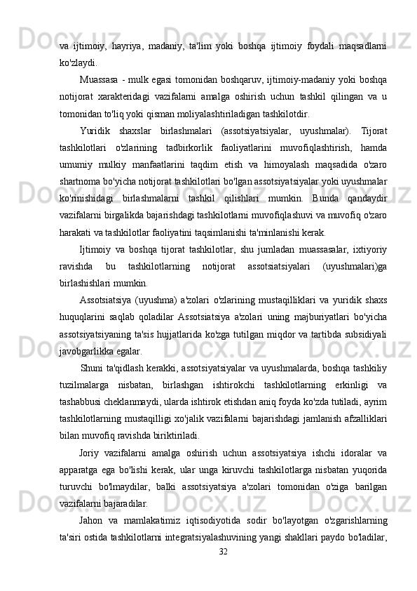 va   ijtimoiy,   hayriya,   madaniy,   ta'lim   yoki   boshqa   ijtimoiy   foydali   maqsadlarni
ko'zlaydi.
Muassasa   - mulk egasi  tomonidan boshqaruv, ijtimoiy-madaniy yoki  boshqa
notijorat   xarakteridagi   vazifalarni   amalga   oshirish   uchun   tashkil   qilingan   va   u
tomonidan to'liq yoki qisman moliyalashtiriladigan tashkilotdir.
Yuridik   shaxslar   birlashmalari   (assotsiyatsiyalar,   uyushmalar).   Tijorat
tashkilotlari   o'zlarining   tadbirkorlik   faoliyatlarini   muvofiqlashtirish,   hamda
umumiy   mulkiy   manfaatlarini   taqdim   etish   va   himoyalash   maqsadida   o'zaro
shartnoma bo'yicha notijorat tashkilotlari bo'lgan assotsiyatsiyalar yoki uyushmalar
ko'rinishidagi   birlashmalarni   tashkil   qilishlari   mumkin.   Bunda   qandaydir
vazifalarni birgalikda bajarishdagi tashkilotlarni muvofiqlashuvi va muvofiq o'zaro
harakati va tashkilotlar faoliyatini taqsimlanishi ta'minlanishi kerak.
Ijtimoiy   va   boshqa   tijorat   tashkilotlar,   shu   jumladan   muassasalar,   ixtiyoriy
ravishda   bu   tashkilotlarning   notijorat   assotsiatsiyalari   (uyushmalari)ga
birlashishlari mumkin.
Assotsiatsiya   (uyushma)   a'zolari   o'zlarining   mustaqilliklari   va   yuridik   shaxs
huquqlarini   saqlab   qoladilar   Assotsiatsiya   a'zolari   uning   majburiyatlari   bo'yicha
assotsiyatsiyaning  ta'sis  hujjatlarida ko'zga tutilgan miqdor  va tartibda subsidiyali
javobgarlikka egalar.
Shuni ta'qidlash kerakki, assotsiyatsiyalar  va uyushmalarda, boshqa tashkiliy
tuzilmalarga   nisbatan,   birlashgan   ishtirokchi   tashkilotlarning   erkinligi   va
tashabbusi cheklanmaydi, ularda ishtirok etishdan aniq foyda ko'zda tutiladi, ayrim
tashkilotlarning mustaqilligi xo'jalik vazifalarni bajarishdagi  jamlanish afzalliklari
bilan muvofiq ravishda biriktiriladi.
Joriy   vazifalarni   amalga   oshirish   uchun   assotsiyatsiya   ishchi   idoralar   va
apparatga   ega   bo'lishi   kerak,   ular   unga   kiruvchi   tashkilotlarga   nisbatan   yuqorida
turuvchi   bo'lmaydilar,   balki   assotsiyatsiya   a'zolari   tomonidan   o'ziga   barilgan
vazifalarni bajaradilar.
Jahon   va   mamlakatimiz   iqtisodiyotida   sodir   bo'layotgan   o'zgarishlarning
ta'siri ostida tashkilotlarni integratsiyalashuvining yangi shakllari paydo bo'ladilar,
32