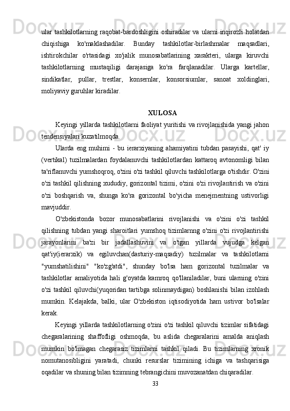 ular   tashkilotlarning   raqobat-bardoshligini   oshiradilar   va   ularni   inqirozli   holatdan
chiqishiga   ko'maklashadilar.   Bunday   tashkilotlar-birlashmalar   maqsadlari,
ishtirokchilar   o'rtasidagi   xo'jalik   munosabatlarining   xarakteri,   ularga   kiruvchi
tashkilotlarning   mustaqiligi   darajasiga   ko'ra   farqlanadilar.   Ularga   kartellar,
sindikatlar,   pullar,   trestlar,   konsernlar,   konsorsiumlar,   sanoat   xoldinglari,
moliyaviy guruhlar kiradilar.
XULOSA
Keyingi yillarda tashkilotlarni faoliyat yuritishi va rivojlanishida yangi jahon
tendensiyalari kuzatilmoqda.
Ularda   eng   muhimi   -   bu   ierarxiyaning   ahamiyatini   tubdan   pasayishi,   qat'   iy
(vertikal)   tuzilmalardan   foydalanuvchi   tashkilotlardan   kattaroq   avtonomligi   bilan
ta'riflanuvchi yumshoqroq, o'zini o'zi tashkil qiluvchi tashkilotlarga o'tishdir. O'zini
o'zi tashkil qilishning xududiy, gorizontal tizimi, o'zini o'zi rivojlantirish va o'zini
o'zi   boshqarish   va,   shunga   ko'ra   gorizontal   bo'yicha   menejmentning   ustivorligi
mavjuddir.
O'zbekistonda   bozor   munosabatlarini   rivojlanishi   va   o'zini   o'zi   tashkil
qilishning   tubdan   yangi   sharoitlari   yumshoq   tizimlarnng   o'zini   o'zi   rivojlantirishi
jarayonlarini   ba'zi   bir   jadallashuvini   va   o'tgan   yillarda   vujudga   kelgan
qat'iy(ierarxik)   va   egiluvchan(dasturiy-maqsadiy)   tuzilmalar   va   tashkilotlarni
"yumshatilishini"   "ko'zg'atdi",   shunday   bo'lsa   ham   gorizontal   tuzilmalar   va
tashkilotlar   amaliyotida   hali   g'oyatda   kamroq   qo'llaniladilar,   buni   ularning   o'zini
o'zi  tashkil   qiluvchi(yuqoridan  tartibga  solinmaydigan)  boshlanishi  bilan  izohlash
mumkin.   Kelajakda,   balki,   ular   O'zbekiston   iqtisodiyotida   ham   ustivor   bo'lsalar
kerak.
Keyingi yillarda tashkilotlarning o'zini o'zi tashkil qiluvchi tizimlar sifatidagi
chegaralarining   shaffofligi   oshmoqda,   bu   aslida   chegaralarini   amalda   aniqlash
mumkin   bo'lmagan   chegarasiz   tizimlarni   tashkil   qiladi.   Bu   tizimlarning   xronik
nomutanosibligini   yaratadi,   chunki   resurslar   tizimining   ichiga   va   tashqarisiga
oqadilar va shuning bilan tizimning tebrangichini muvozanatdan chiqaradilar.
33 