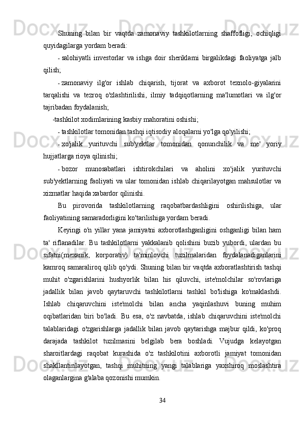 Shuning   bilan   bir   vaqtda   zamonaviy   tashkilotlarning   shaffofligi,   ochiqligi
quyidagilarga yordam beradi:
- salohiyatli   investorlar   va   ishga   doir   sheriklarni   birgalikdagi   faoliyatga   jalb
qilish;
- zamonaviy   ilg'or   ishlab   chiqarish,   tijorat   va   axborot   texnolo-giyalarini
tarqalishi   va   tezroq   o'zlashtirilishi,   ilmiy   tadqiqotlarning   ma'lumotlari   va   ilg'or
tajribadan foydalanish;
     -tashkilot xodimlarining kasbiy mahoratini oshishi;
- tashkilotlar tomonidan tashqi iqtisodiy aloqalarni yo'lga qo'yilishi;
- xo'jalik   yurituvchi   sub'yektlar   tomonidan   qonunchilik   va   me'   yoriy
hujjatlarga rioya qilinishi;
- bozor   munosabatlari   ishtirokchilari   va   aholini   xo'jalik   yurituvchi
sub'yektlarning   faoliyati   va  ular   tomonidan   ishlab   chiqarilayotgan  mahsulotlar   va
xizmatlar haqida xabardor qilinishi.
Bu   pirovorida   tashkilotlarning   raqobatbardashligini   oshirilishiga,   ular
faoliyatining samaradorligini ko'tarilishiga yordam beradi.
Keyingi   o'n   yillar   yana   jamiyatni   axborotlashganligini   oshganligi   bilan   ham
ta'   riflanadilar.   Bu   tashkilotlarni   yakkalanib   qolishini   buzib   yubordi,   ulardan   bu
sifatni(mexanik,   korporativ)   ta'minlovchi   tuzilmalaridan   foydalanadiganlarini
kamroq samaraliroq qilib qo'ydi. Shuning bilan bir vaqtda axboratlashtirish tashqi
muhit   o'zgarishlarini   hushyorlik   bilan   his   qiluvchi,   iste'molchilar   so'rovlariga
jadallik   bilan   javob   qaytaruvchi   tashkilotlarni   tashkil   bo'lishiga   ko'maklashdi.
Ishlab   chiqaruvchini   iste'molchi   bilan   ancha   yaqinlashuvi   buning   muhim
oqibatlaridan   biri   bo'ladi.   Bu   esa,   o'z   navbatda,   ishlab   chiqaruvchini   iste'molchi
talablaridagi   o'zgarishlarga   jadallik   bilan   javob   qaytarishga   majbur   qildi,   ko'proq
darajada   tashkilot   tuzilmasini   belgilab   bera   boshladi.   Vujudga   kelayotgan
sharoitlardagi   raqobat   kurashida   o'z   tashkilotini   axborotli   jamiyat   tomonidan
shakllantirilayotgan,   tashqi   muhitning   yangi   talablariga   yaxshiroq   moslashtira
olaganlargina g'alaba qozonishi mumkin.
34