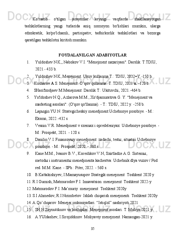 Ko'rsatib   o'tilgan   jarayonlar   keyingi   vaqtlarda   shakllanayotgan
tashkilotlarning   yangi   turlarida   aniq   nomoyon   bo'lishlari   mumkin,   ularga
edxokratik,   ko'po'lchamli,   partisipativ,   tadbirkorlik   tashkilotlari   va   bozorga
qaratilgan tashkilotni kiritish mumkin.
FOYDALANILGAN ADABIYOTLAR
1. Yuldoshev N.K,, Nabokov V.I. "Menejment nazariyasi". Darslik. T.TDIU, 
2021.- 433 b.
2. Yuldoshev N.K, Menejment. Ukuv kullanma.T.: TDIU, 202 2= Y.-150 b.
3. Kucharov  A .S. Menejment. O’quv qollanma. T..TDIU, 2021  u.  -12 0 b. 
4. SHarifxodjaev M.Menejment. Darslik.T.: Ukituvchi, 2021.-464 b.
5. Yo'ldoshev N.Q., Azlarova M.M., Xo'djamuratova G. Y. "Menejment va 
marketing asoslari": (O'quv qo'llanma). - T.: TDIU, 2022 y. -258 b.
6. L ap ы gin YU.N. Strategicheskiy menedjment.Uchebnoye posobiye. - M.: 
Eksmo, 2022.-432 s.
7. Vesnin V.R. Menedjment v sxemax i opredeleniyax: Uchebnoye posobiye. -
M.: Prospekt, 2021. - 120 s.
8. Danilin V.I. Finansov ы y menedjment: zadachi, test ы , situatsii.Uchebnoye 
posobiye. - M.: Prospekt, 2020. - 360 s.
9. Kane M.M., Ivanov B.V., Koreshkov V.N, Sxirtladze A.G. Sistem ы , 
metod ы  i instrument ы  menedjmenta kachestva: Uchebnik dlya vuzov / Pod 
red. M.M. Kane. - SPb.: Piter, 2022. - 560 s.
10. B Kattakishiyev, I Mamayusupov Strategik menejment  Toshkent 2020 y
11. R I Gumish, Matmurodov F.I. Innavatsion  menejment  Toshkent 2022-y
12. Matmurodov F.I. Ma’muriy  menejment  Toshkent 2020y
13. S.I Ahmedov, R.I Nirimbetov  Ishlab chiqarish menejmenti  Toshkent 2020y
14. A.Qo’chqarov  Menejer imkoniyatlari. “Istiqlol” nashriyoti 2021
15. SH.N.Zaynutdinov va boshqalar.  Menejment asoslari. T. Moliya-2021 y
16. A.YUldashev, I.Sirojiddinov. Moliyaviy menejment. Namangan-2021 y. 
35 