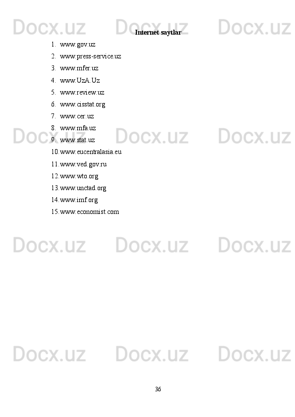 Internet saytlar
1. www.gov.uz
2. www.press-service.uz
3. www.mfer.uz
4. www.UzA.Uz
5. www.review.uz
6. www.cisstat.org
7. www.cer.uz
8. www.mfa.uz
9. www.stat.uz
10. www.eucentralasia.eu
11. www.ved.gov.ru
12. www.wto.org
13. www.unctad.org
14. www.imf.org
15. www.economist.com
 
36 