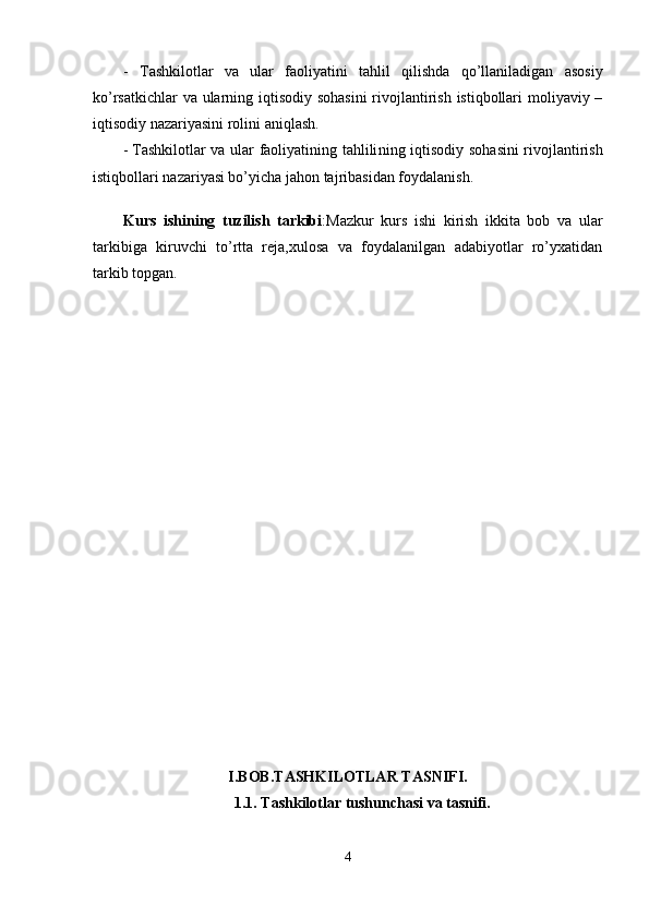 -   Tashkilotlar   va   ular   faoliyatini   tahlil   qilishda   qo’llaniladigan   asosiy
ko’rsatkichlar  va ularning iqtisodiy sohasini  rivojlantirish istiqbollari  moliyaviy –
iqtisodiy nazariyasini rolini aniqlash.
-   Tashkilotlar va ular faoliyatining tahlili ning iqtisodiy sohasini rivojlantirish
istiqbollari nazariyasi bo’yicha jahon tajribasidan foydalanish.
Kurs   ishining   tuzilish   tarkibi :Mazkur   kurs   ishi   kirish   ikkita   bob   va   ular
tarkibiga   kiruvchi   to’rtta   reja,xulosa   va   foydalanilgan   adabiyotlar   ro’yxatidan
tarkib topgan.
I.BOB.TASHKILOTLAR TASNIFI.
1.1. Tashkilotlar tushunchasi va tasnifi.
4
