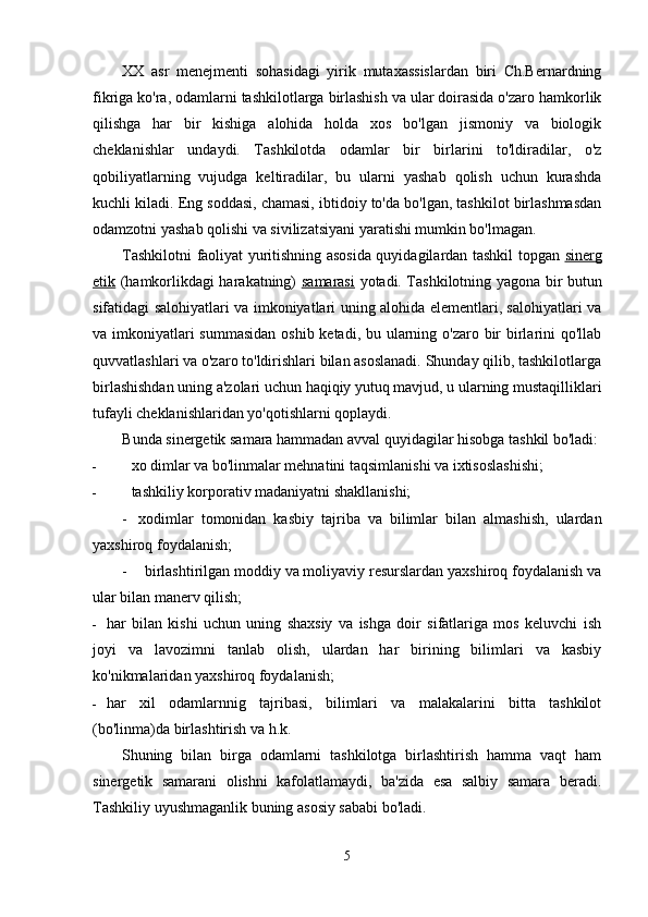 XX   asr   menejmenti   sohasidagi   yirik   mutaxassislardan   biri   Ch.Bernardning
fikriga ko'ra, odamlarni tashkilotlarga birlashish va ular doirasida o'zaro hamkorlik
qilishga   har   bir   kishiga   alohida   holda   xos   bo'lgan   jismoniy   va   biologik
cheklanishlar   undaydi.   Tashkilotda   odamlar   bir   birlarini   to'ldiradilar,   o'z
qobiliyatlarning   vujudga   keltiradilar,   bu   ularni   yashab   qolish   uchun   kurashda
kuchli kiladi. Eng soddasi, chamasi, ibtidoiy to'da bo'lgan, tashkilot birlashmasdan
odamzotni yashab qolishi va sivilizatsiyani yaratishi mumkin bo'lmagan.
Tashkilotni faoliyat yuritishning asosida quyidagilardan tashkil topgan   sinerg
etik   (hamkorlikdagi harakatning)   samarasi   yotadi. Tashkilotning yagona bir butun
sifatidagi salohiyatlari va imkoniyatlari uning alohida elementlari, salohiyatlari va
va imkoniyatlari summasidan  oshib ketadi, bu ularning o'zaro bir  birlarini qo'llab
quvvatlashlari va o'zaro to'ldirishlari bilan asoslanadi. Shunday qilib, tashkilotlarga
birlashishdan uning a'zolari uchun haqiqiy yutuq mavjud, u ularning mustaqilliklari
tufayli cheklanishlaridan yo'qotishlarni qoplaydi.
Bunda sinergetik samara hammadan avval quyidagilar hisobga tashkil bo'ladi:
- xo dimlar va bo'linmalar mehnatini taqsimlanishi va ixtisoslashishi;
- tashkiliy korporativ madaniyatni shakllanishi;
- xodimlar   tomonidan   kasbiy   tajriba   va   bilimlar   bilan   almashish,   ulardan
yaxshiroq foydalanish;
- birlashtirilgan moddiy va moliyaviy resurslardan yaxshiroq foydalanish va
ular bilan manerv qilish;
- har   bilan   kishi   uchun   uning   shaxsiy   va   ishga   doir   sifatlariga   mos   keluvchi   ish
joyi   va   lavozimni   tanlab   olish,   ulardan   har   birining   bilimlari   va   kasbiy
ko'nikmalaridan yaxshiroq foydalanish;
- har   xil   odamlarnnig   tajribasi,   bilimlari   va   malakalarini   bitta   tashkilot
(bo'linma)da birlashtirish va h.k.
Shuning   bilan   birga   odamlarni   tashkilotga   birlashtirish   hamma   vaqt   ham
sinergetik   samarani   olishni   kafolatlamaydi,   ba'zida   esa   salbiy   samara   beradi.
Tashkiliy uyushmaganlik buning asosiy sababi bo'ladi.
5 