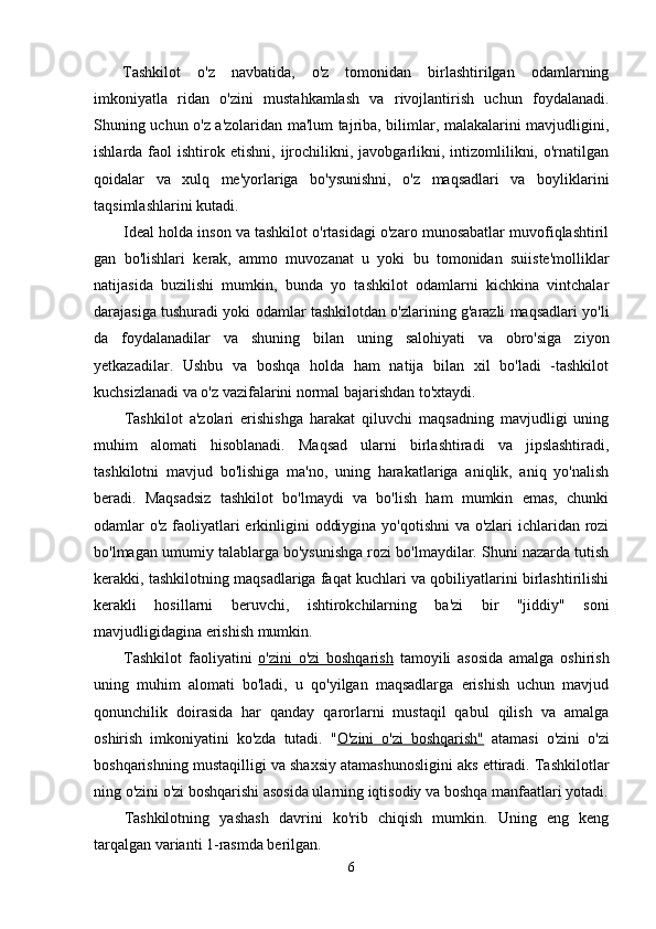 Tashkilot   o'z   navbatida,   o'z   tomonidan   birlashtirilgan   odamlarning
imkoniyatla   ridan   o'zini   mustahkamlash   va   rivojlantirish   uchun   foydalanadi.
Shuning uchun o'z a'zolaridan ma'lum tajriba, bilimlar, malakalarini mavjudligini,
ishlarda  faol   ishtirok  etishni,  ijrochilikni,  javobgarlikni,  intizomlilikni,  o'rnatilgan
qoidalar   va   xulq   me'yorlariga   bo'ysunishni,   o'z   maqsadlari   va   boyliklarini
taqsimlashlarini kutadi.
Ideal holda inson va tashkilot o'rtasidagi o'zaro munosabatlar muvofiqlashtiril
gan   bo'lishlari   kerak,   ammo   muvozanat   u   yoki   bu   tomonidan   suiiste'molliklar
natijasida   buzilishi   mumkin,   bunda   yo   tashkilot   odamlarni   kichkina   vintchalar
darajasiga tushuradi yoki odamlar tashkilotdan o'zlarining g'arazli maqsadlari yo'li
da   foydalanadilar   va   shuning   bilan   uning   salohiyati   va   obro'siga   ziyon
yetkazadilar.   Ushbu   va   boshqa   holda   ham   natija   bilan   xil   bo'ladi   -tashkilot
kuchsizlanadi va o'z vazifalarini normal bajarishdan to'xtaydi.
Tashkilot   a'zolari   erishishga   harakat   qiluvchi   maqsadning   mavjudligi   uning
muhim   alomati   hisoblanadi.   Maqsad   ularni   birlashtiradi   va   jipslashtiradi,
tashkilotni   mavjud   bo'lishiga   ma'no,   uning   harakatlariga   aniqlik,   aniq   yo'nalish
beradi.   Maqsadsiz   tashkilot   bo'lmaydi   va   bo'lish   ham   mumkin   emas,   chunki
odamlar o'z faoliyatlari  erkinligini oddiygina yo'qotishni  va o'zlari  ichlaridan rozi
bo'lmagan umumiy talablarga bo'ysunishga rozi bo'lmaydilar. Shuni nazarda tutish
kerakki, tashkilotning maqsadlariga faqat kuchlari va qobiliyatlarini birlashtirilishi
kerakli   hosillarni   beruvchi,   ishtirokchilarning   ba'zi   bir   "jiddiy"   soni
mavjudligidagina erishish mumkin.
Tashkilot   faoliyatini   o'zini   o'zi   boshqarish   tamoyili   asosida   amalga   oshirish
uning   muhim   alomati   bo'ladi,   u   qo'yilgan   maqsadlarga   erishish   uchun   mavjud
qonunchilik   doirasida   har   qanday   qarorlarni   mustaqil   qabul   qilish   va   amalga
oshirish   imkoniyatini   ko'zda   tutadi.   " O'zini   o'zi   boshqarish"   atamasi   o'zini   o'zi
boshqarishning mustaqilligi va shaxsiy atamashunosligini aks ettiradi. Tashkilotlar
ning o'zini o'zi boshqarishi asosida ularning iqtisodiy va boshqa manfaatlari yotadi.
Tashkilotning   yashash   davrini   ko'rib   chiqish   mumkin.   Uning   eng   keng
tarqalgan varianti 1-rasmda berilgan.
6