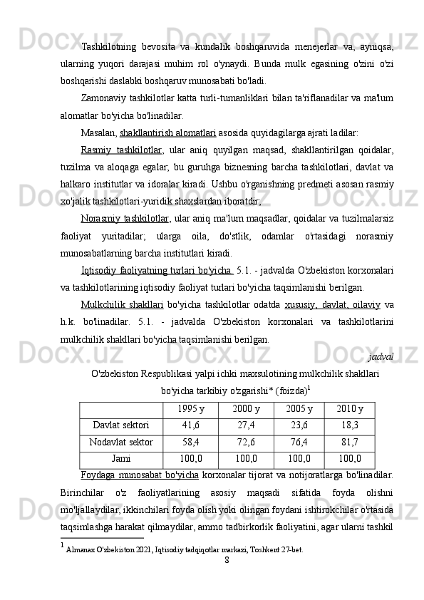 Tashkilotning   bevosita   va   kundalik   boshqaruvida   menejerlar   va,   ayniqsa,
ularning   yuqori   darajasi   muhim   rol   o'ynaydi.   Bunda   mulk   egasining   o'zini   o'zi
boshqarishi daslabki boshqaruv munosabati bo'ladi.
Zamonaviy tashkilotlar katta turli-tumanliklari bilan ta'riflanadilar va ma'lum
alomatlar bo'yicha bo'linadilar.
Masalan,  shakllantirish alomatlari   asosida quyidagilarga ajrati ladilar:
Rasmiy   tashkilotlar ,   ular   aniq   quyilgan   maqsad,   shakllantirilgan   qoidalar,
tuzilma   va   aloqaga   egalar;   bu   guruhga   biznesning   barcha   tashkilotlari,   davlat   va
halkaro institutlar va idoralar kiradi. Ushbu o'rganishning predmeti asosan rasmiy
xo'jalik tashkilotlari-yuridik shaxslardan iboratdir;
Norasmiy tashkilotlar ,   ular aniq ma'lum maqsadlar, qoidalar va tuzilmalarsiz
faoliyat   yuritadilar;   ularga   oila,   do'stlik,   odamlar   o'rtasidagi   norasmiy
munosabatlarning barcha institutlari kiradi.
Iqtisodiy faoliyatning turlari bo'yicha.   5.1. - jadvalda O'zbekiston korxonalari
va tashkilotlarining iqtisodiy faoliyat turlari bo'yicha taqsimlanishi berilgan.
Mulkchilik   shakllari   bo'yicha   tashkilotlar   odatda   xususiy,   davlat,   oilaviy   va
h.k.   bo'linadilar.   5.1.   -   jadvalda   O'zbekiston   korxonalari   va   tashkilotlarini
mulkchilik shakllari bo'yicha taqsimlanishi berilgan.
 jadval
O'zbekiston Respublikasi yalpi ichki maxsulotining mulkchilik shakllari
bo'yicha tarkibiy o'zgarishi* (foizda) 1
1995 y 2000 y 2005 y 2010 y
Davlat sektori 41,6 27,4 23,6 18,3
Nodavlat sektor 58,4 72,6 76,4 81,7
Jami 100,0 100,0        100,0 100,0       
Foydaga munosabat  bo'yicha   korxonalar  tijorat  va notijoratlarga bo'linadilar.
Birinchilar   o'z   faoliyatlarining   asosiy   maqsadi   sifatida   foyda   olishni
mo'ljallaydilar, ikkinchilari foyda olish yoki olingan foydani ishtirokchilar o'rtasida
taqsimlashga harakat qilmaydilar, ammo tadbirkorlik faoliyatini, agar ularni tashkil
1
  Almanax O'zbekiston 2021, Iqtisodiy tadqiqotlar markazi, Toshkent 27-bet.
8 