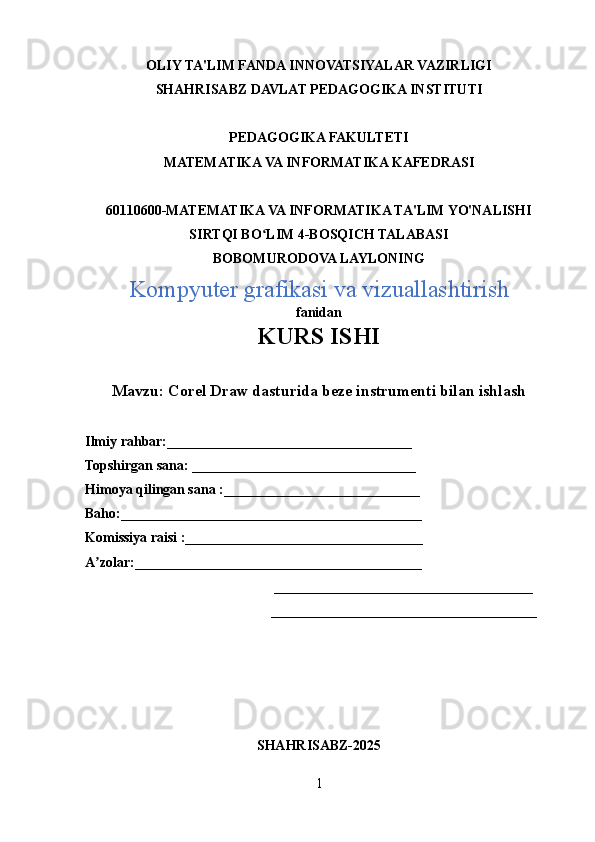OLIY TA'LIM FANDA INNOVATSIYALAR VAZIRLIGI
SHAHRISABZ DAVLAT PEDAGOGIKA INSTITUTI
PEDAGOGIKA FAKULTETI
MATEMATIKA VA INFORMATIKA KAFEDRASI
60110600-MATEMATIKA VA INFORMATIKA TA'LIM YO'NALISHI
SIRTQI BO LIM 4-BOSQICH TALABASIʻ
BOBOMURODOVA LAYLONING
Kompyuter grafikasi va vizuallashtirish 
fanidan
KURS ISHI
Mavzu:   Corel Draw dasturida beze instrumenti bilan ishlash
Ilmiy rahbar:___________________________________
Topshirgan sana: ________________________________
Himoya qilingan sana :____________________________
Baho:___________________________________________
Komissiya raisi :__________________________________
A zolar:_________________________________________	
ʼ
                                                      _____________________________________
                                                     ______________________________________
SHAHRISABZ-2025
1 